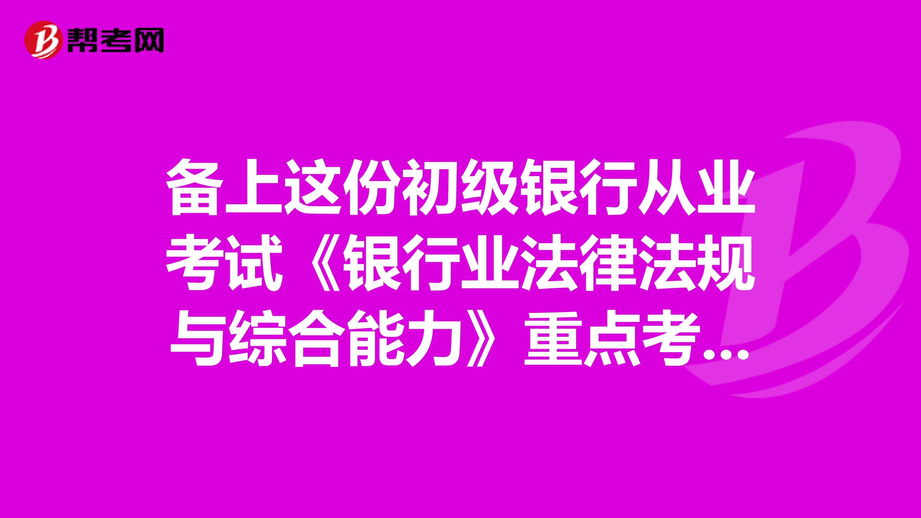 备上这份初级银行从业考试《银行业法律法规与综合能力》重点考点！考前不再慌张！