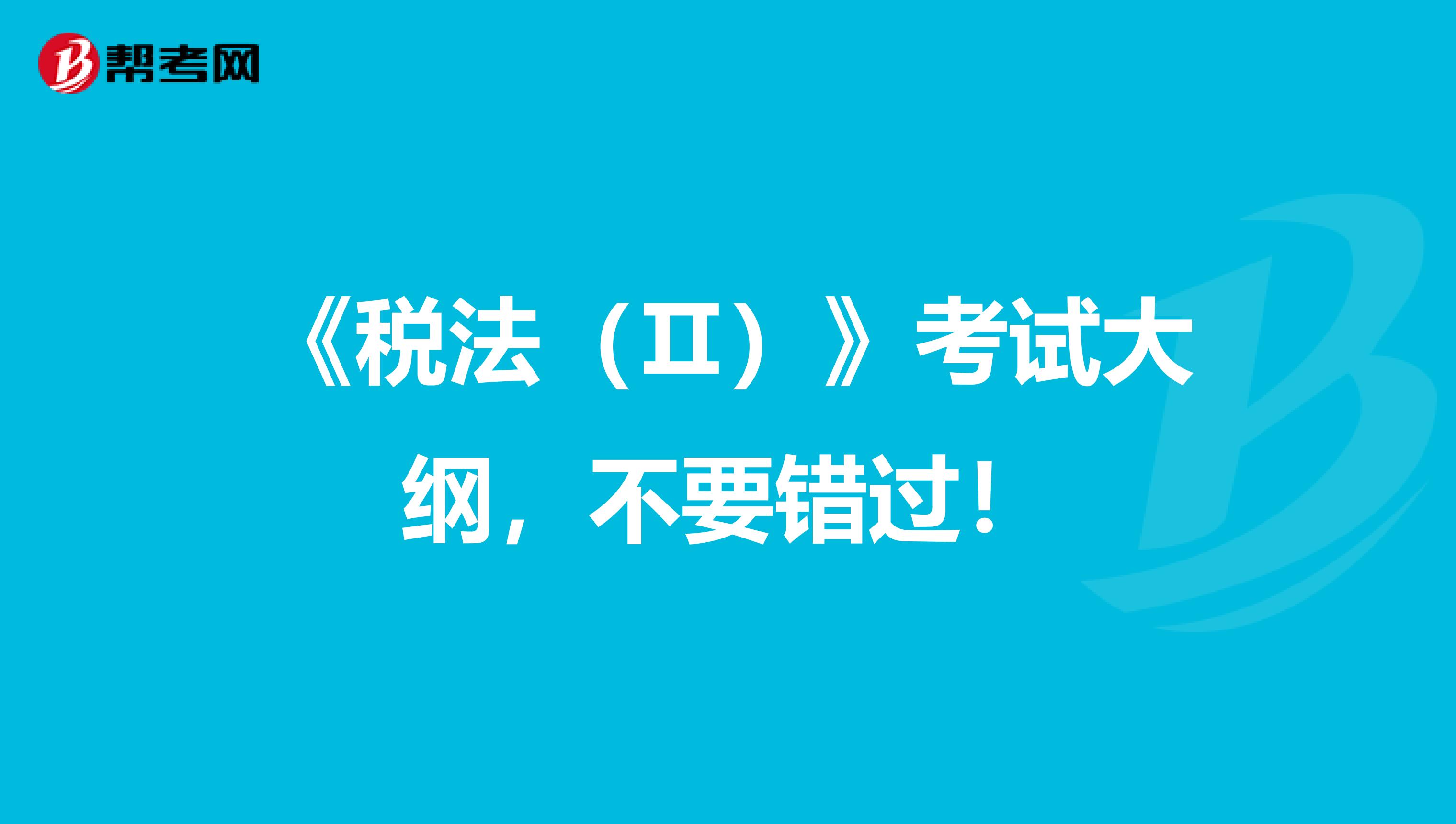 《税法（Ⅱ）》考试大纲，不要错过！