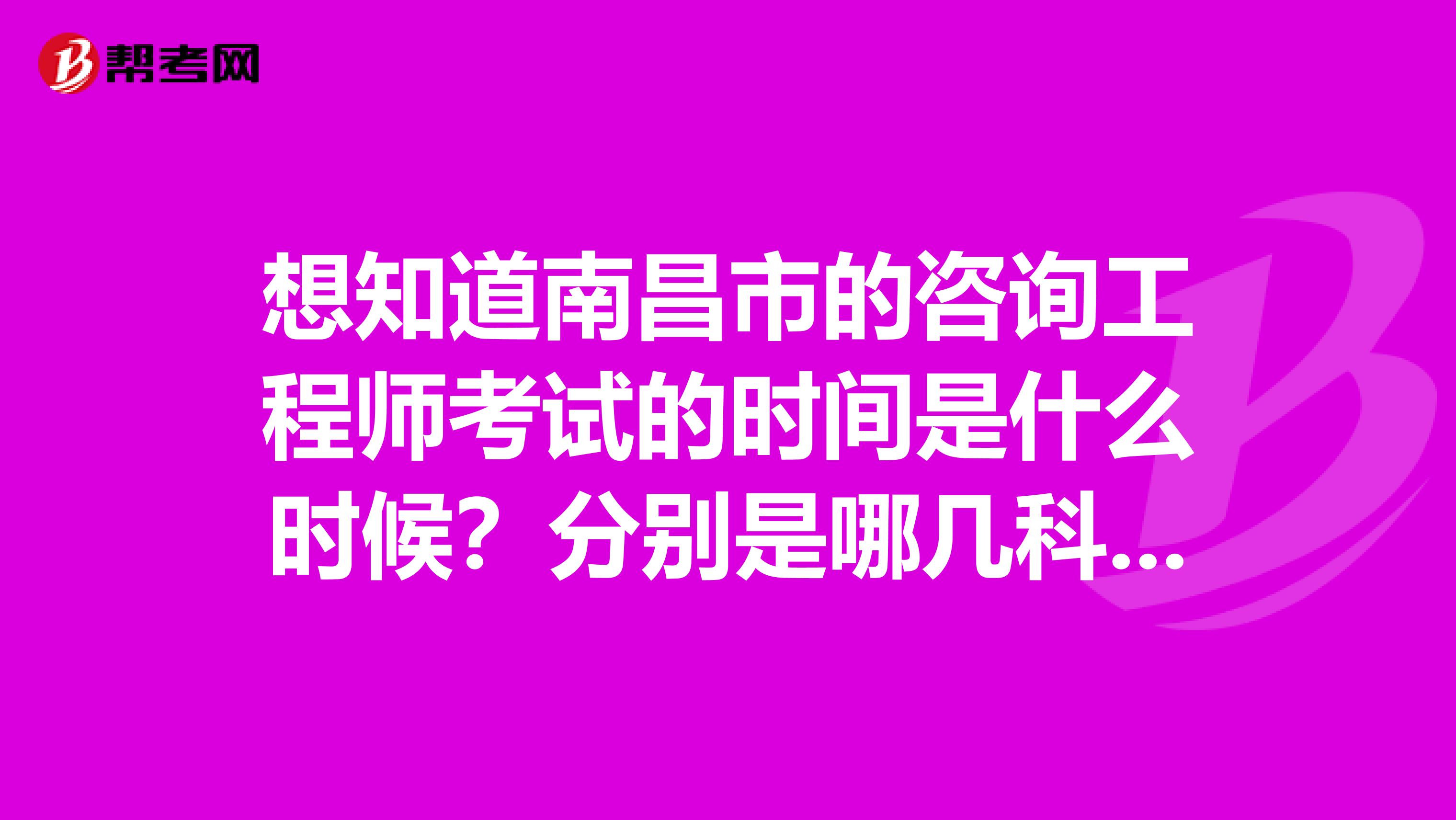 想知道南昌市的咨询工程师考试的时间是什么时候？分别是哪几科吗？
