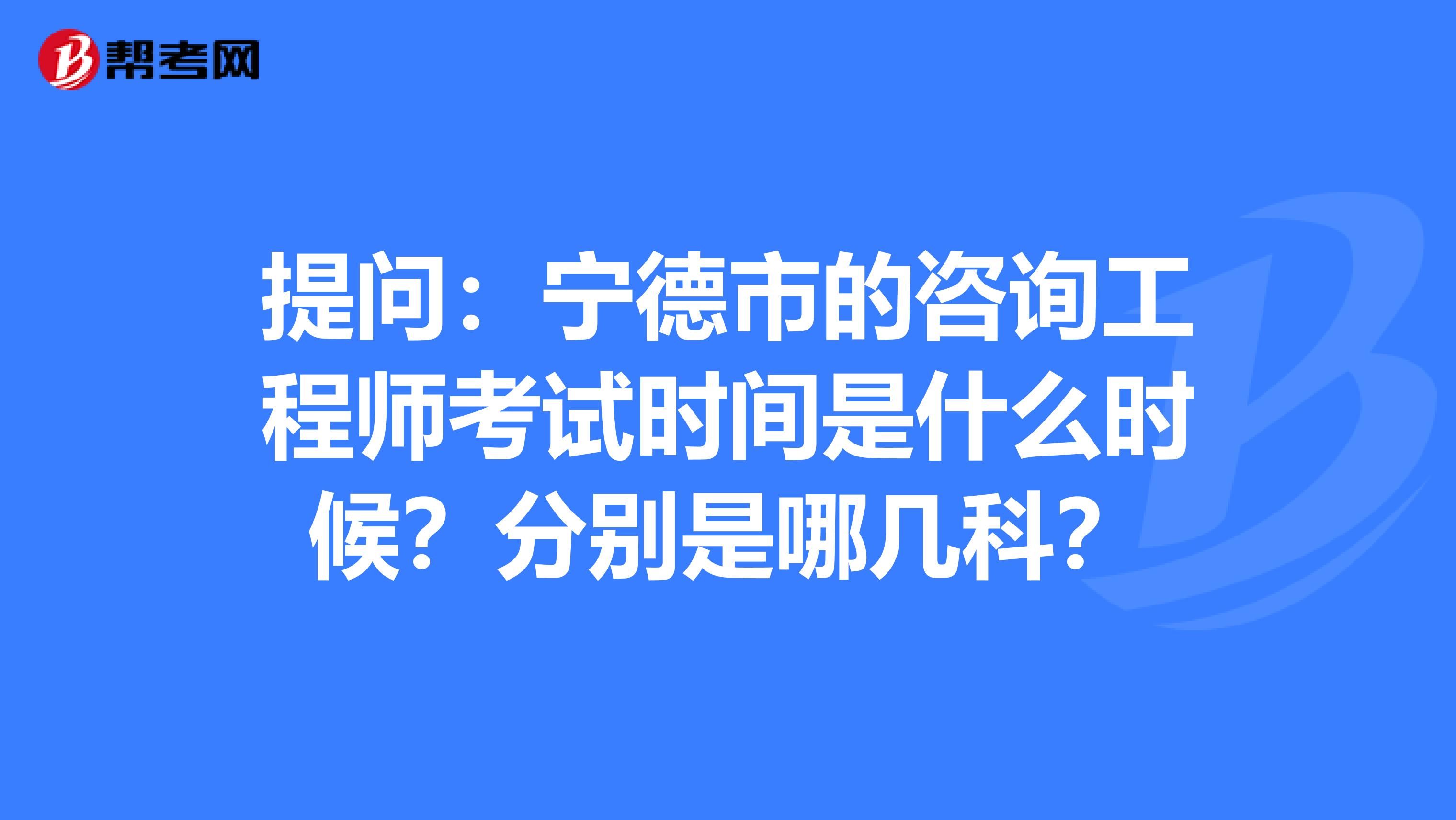 提问：宁德市的咨询工程师考试时间是什么时候？分别是哪几科？