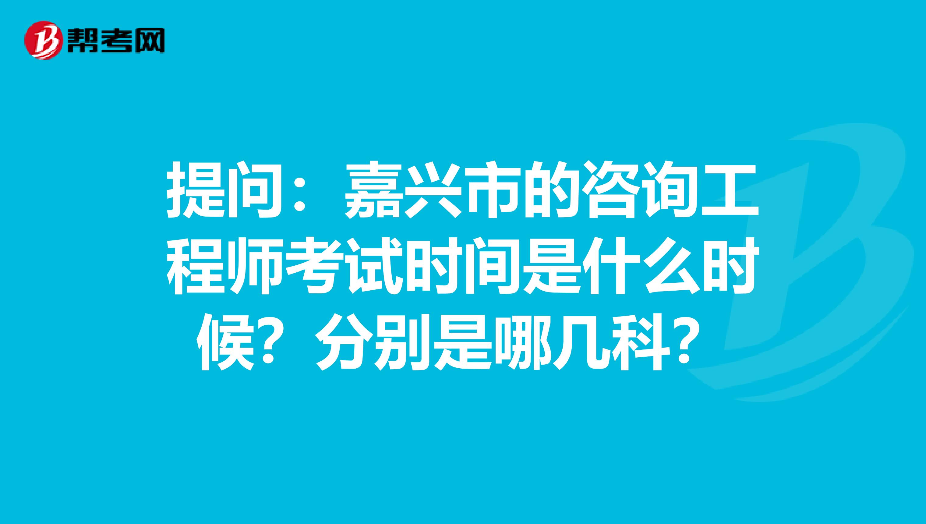 提问：嘉兴市的咨询工程师考试时间是什么时候？分别是哪几科？