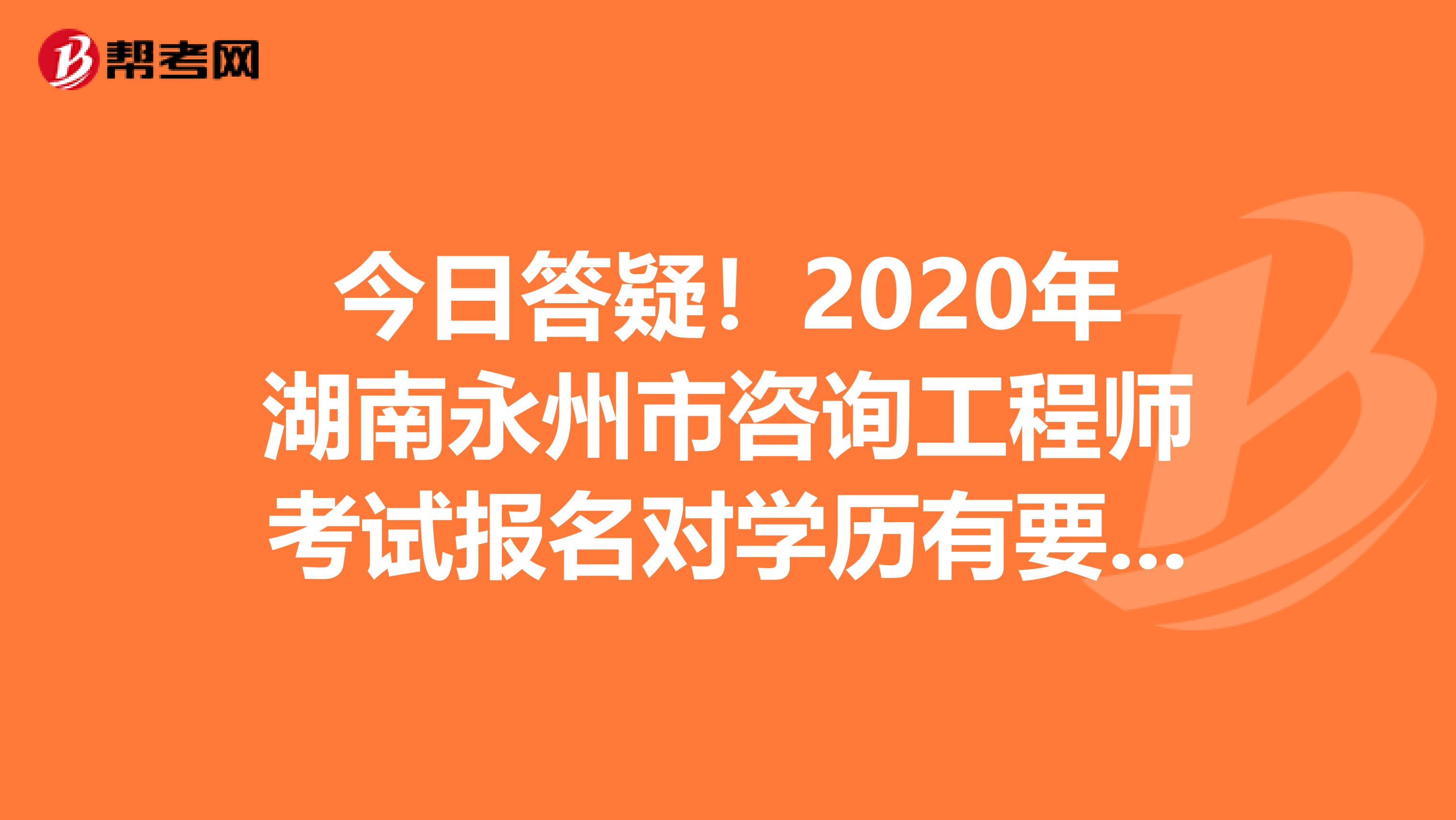 今日答疑！2020年湖南永州市咨询工程师考试报名对学历有要求吗？