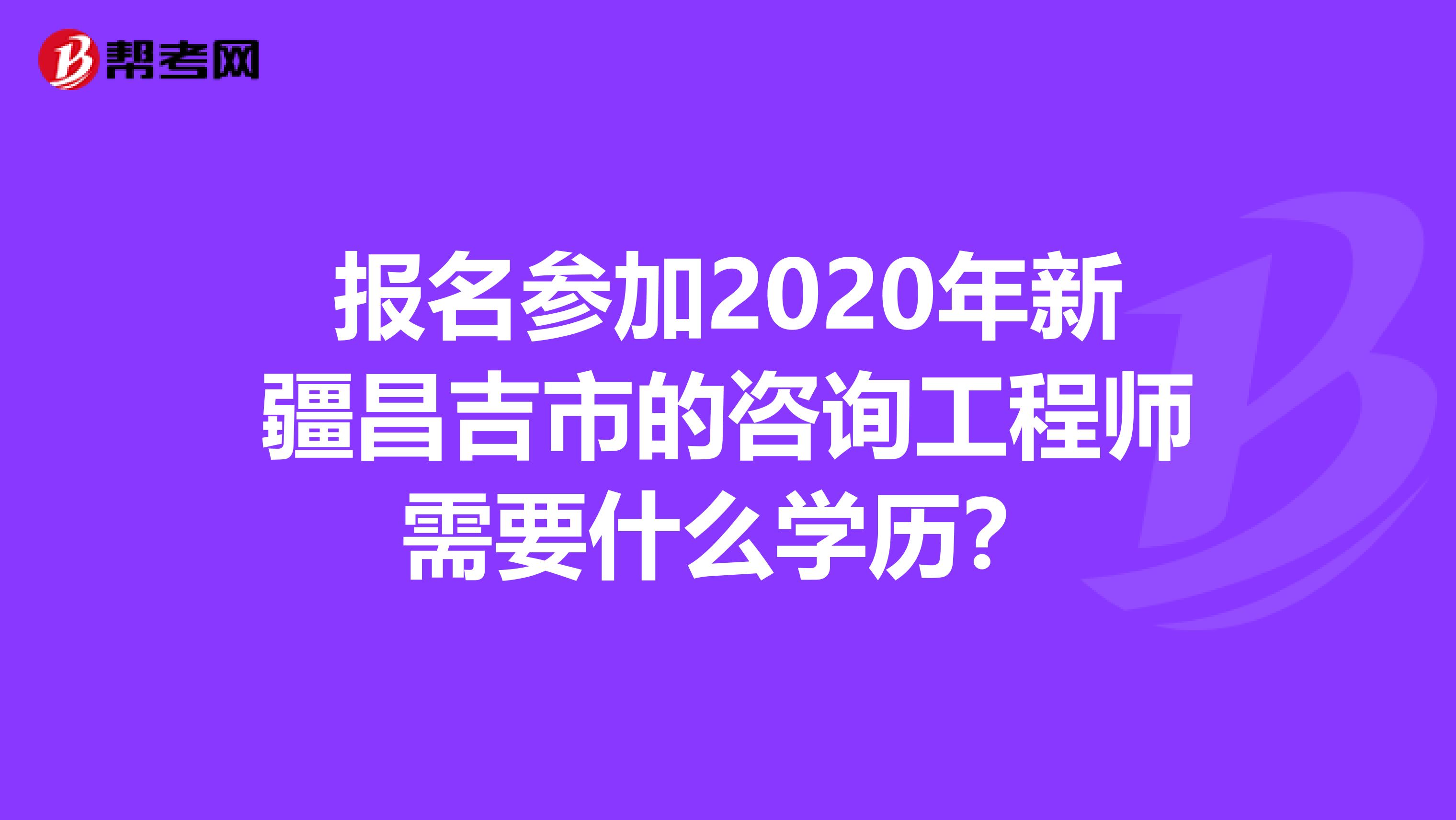 报名参加2020年新疆昌吉市的咨询工程师需要什么学历？