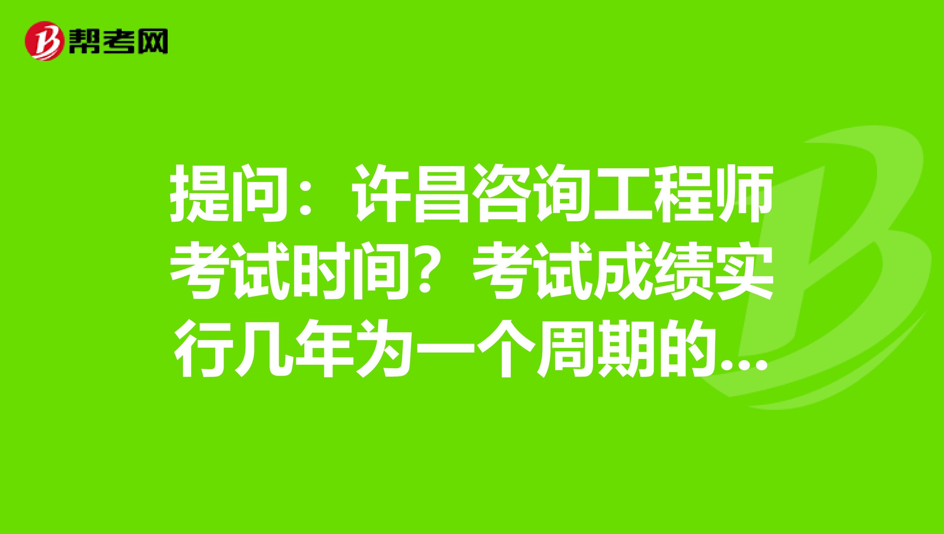 提问：许昌咨询工程师考试时间？考试成绩实行几年为一个周期的滚动管理办法？