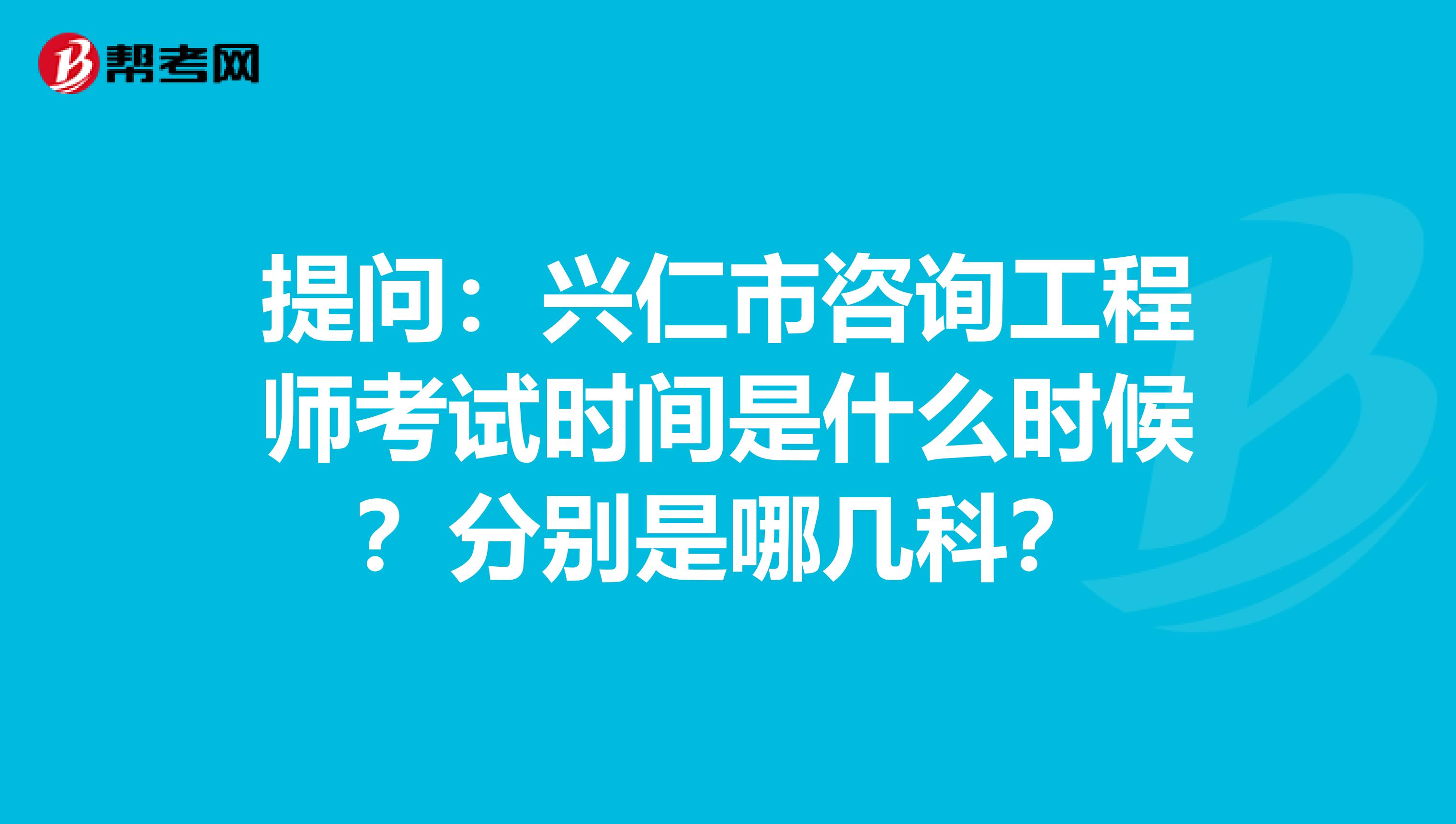 提问：兴仁市咨询工程师考试时间是什么时候？分别是哪几科？