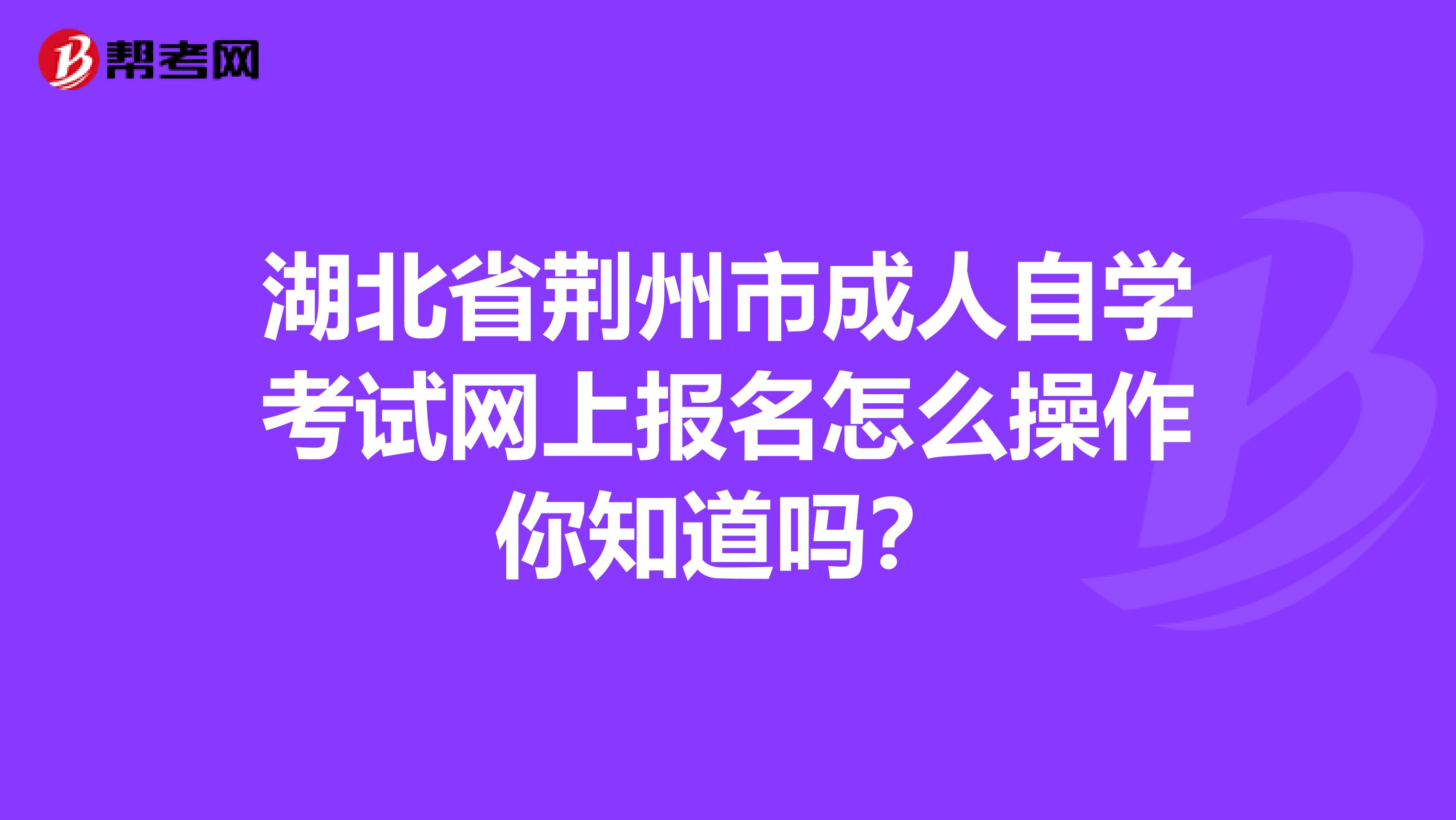 湖北省荆州市成人自学考试网上报名怎么操作你知道吗？