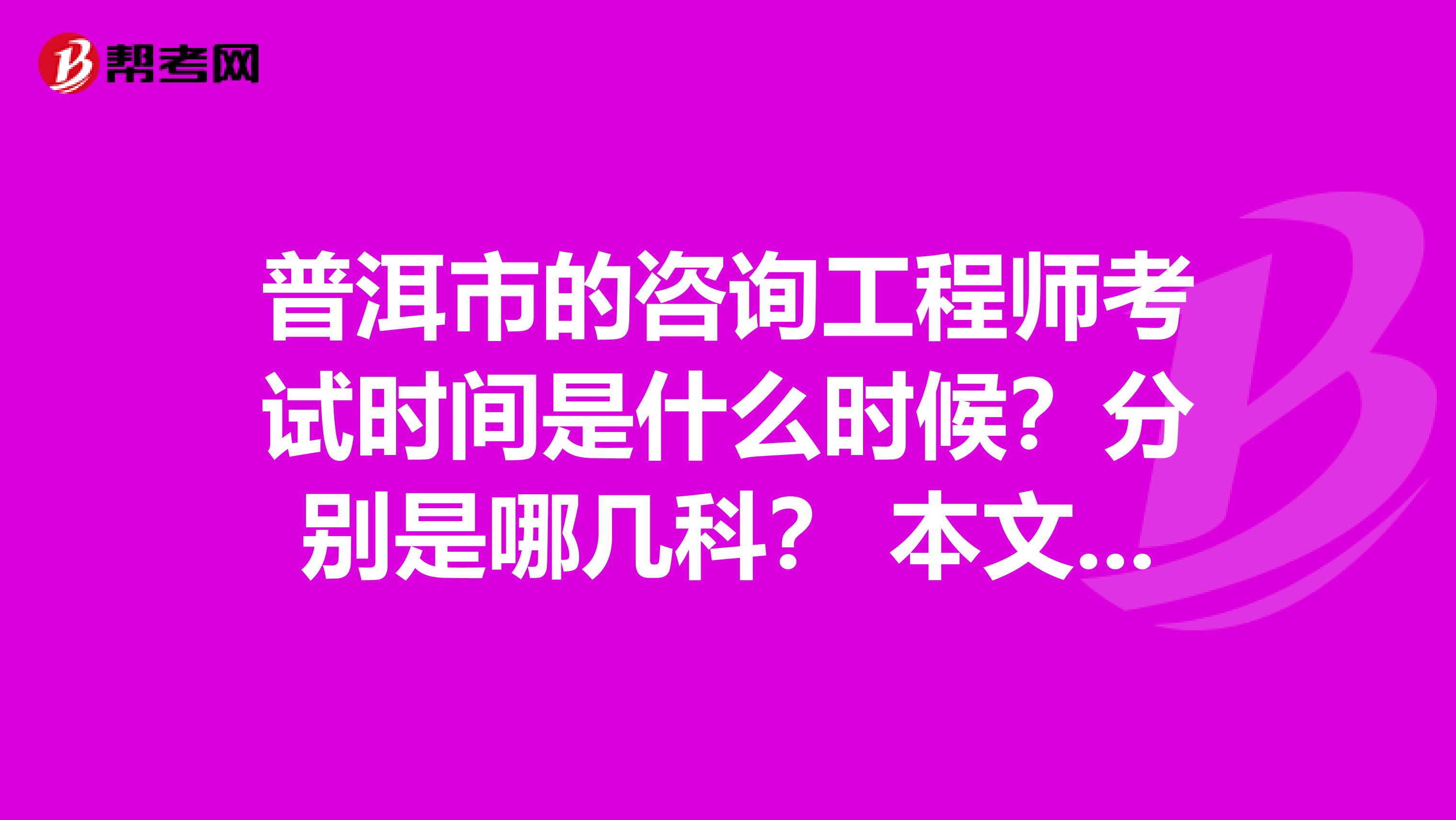 普洱市的咨询工程师考试时间是什么时候？分别是哪几科？ 本文告诉你