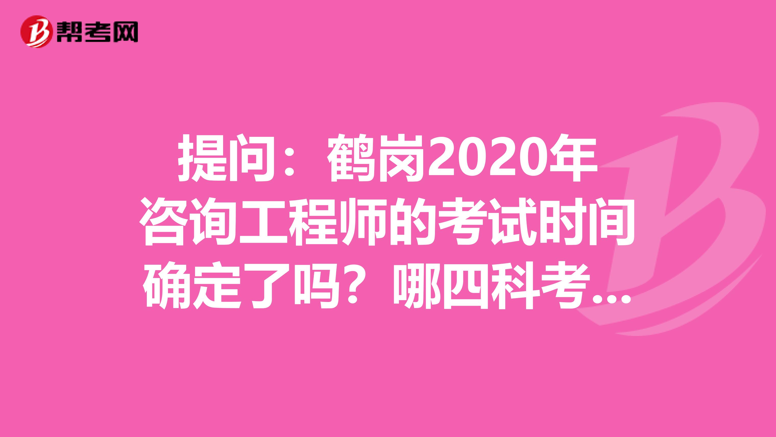 提问：鹤岗2020年咨询工程师的考试时间确定了吗？哪四科考试科目？