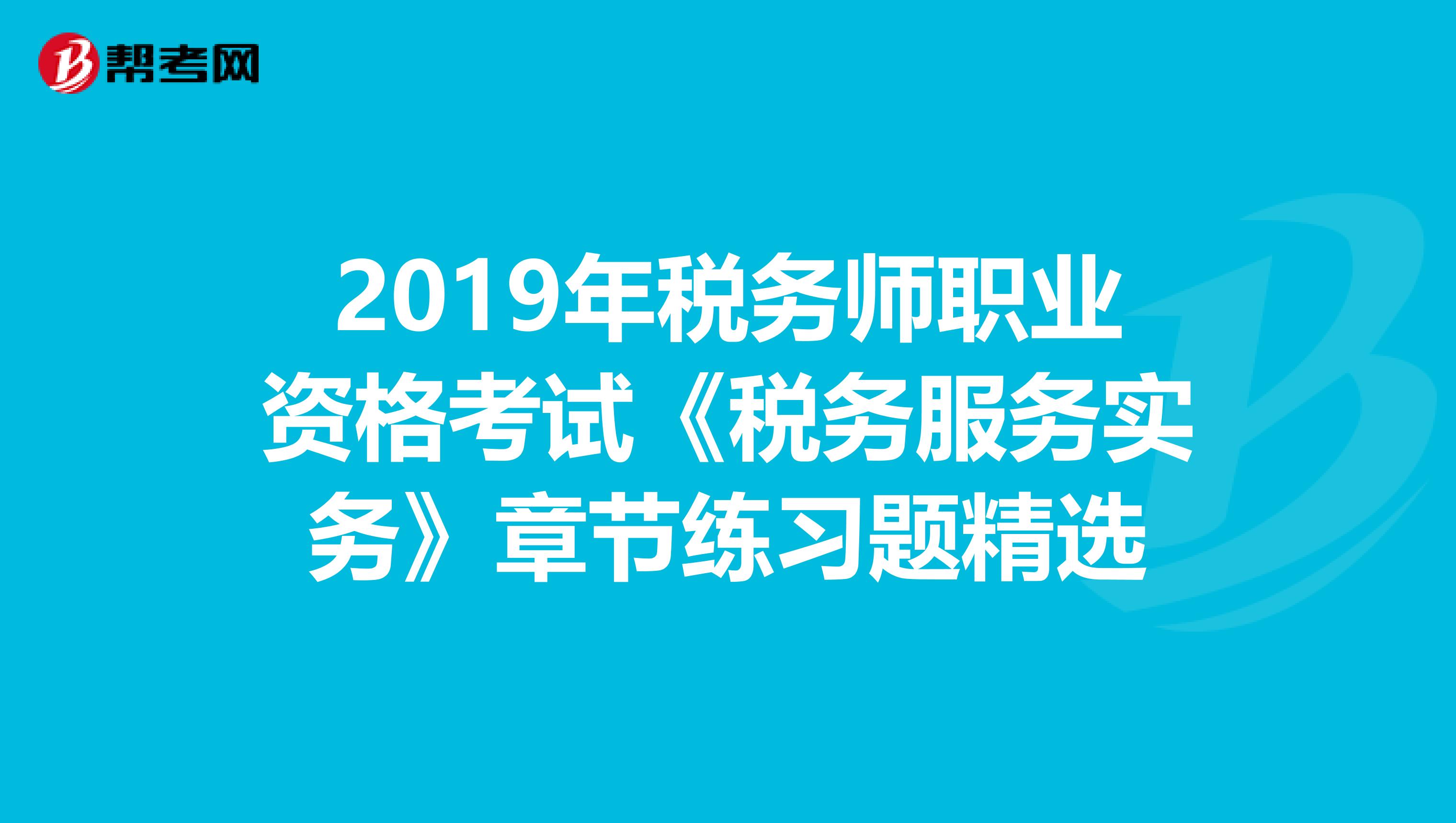 2019年税务师职业资格考试《税务服务实务》章节练习题精选