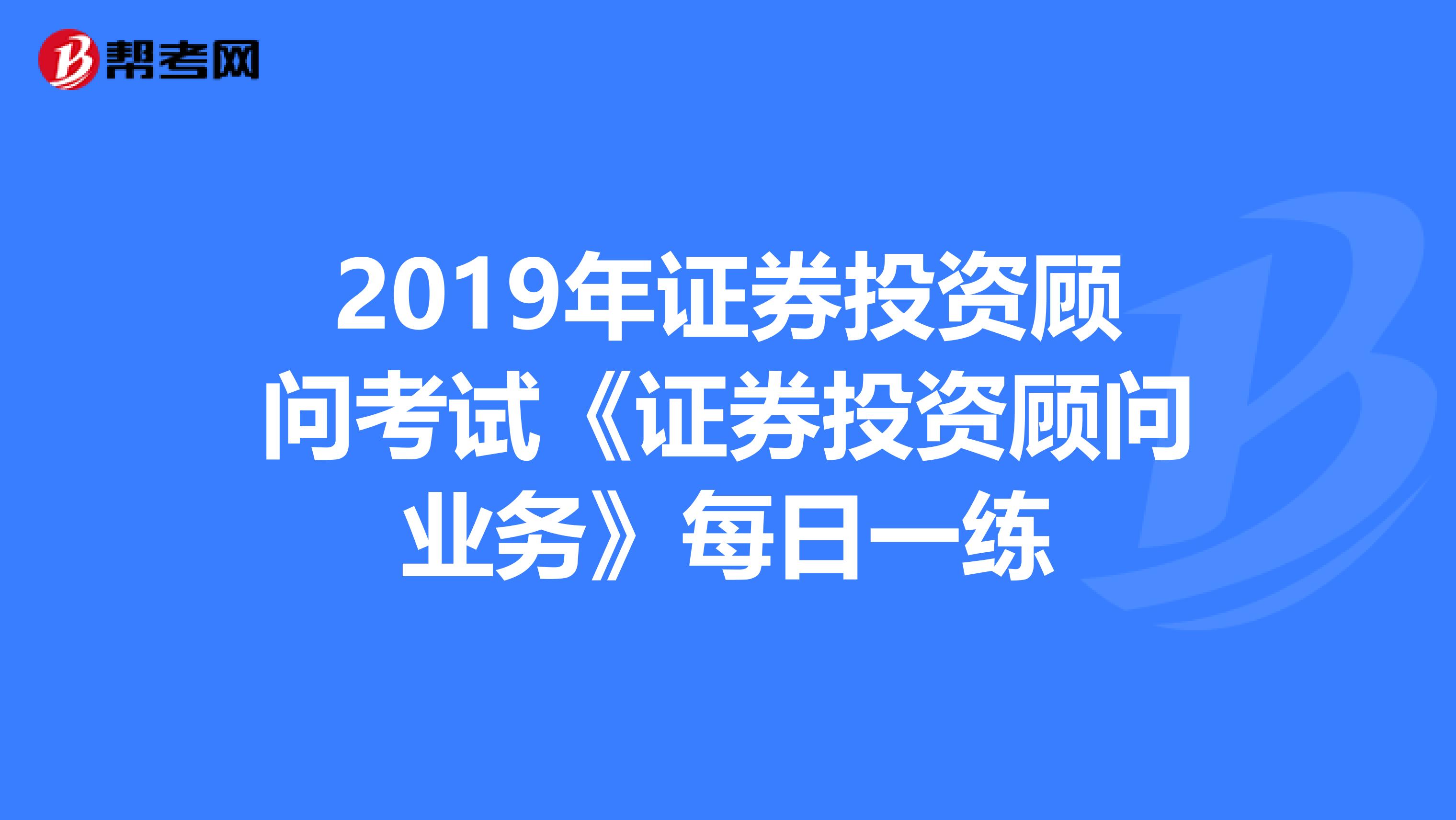 2019年证券投资顾问考试《证券投资顾问业务》每日一练