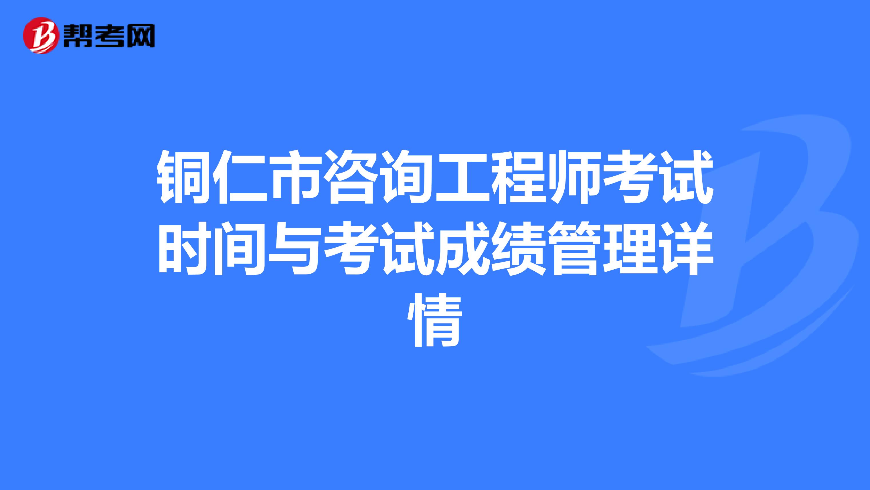 铜仁市咨询工程师考试时间与考试成绩管理详情