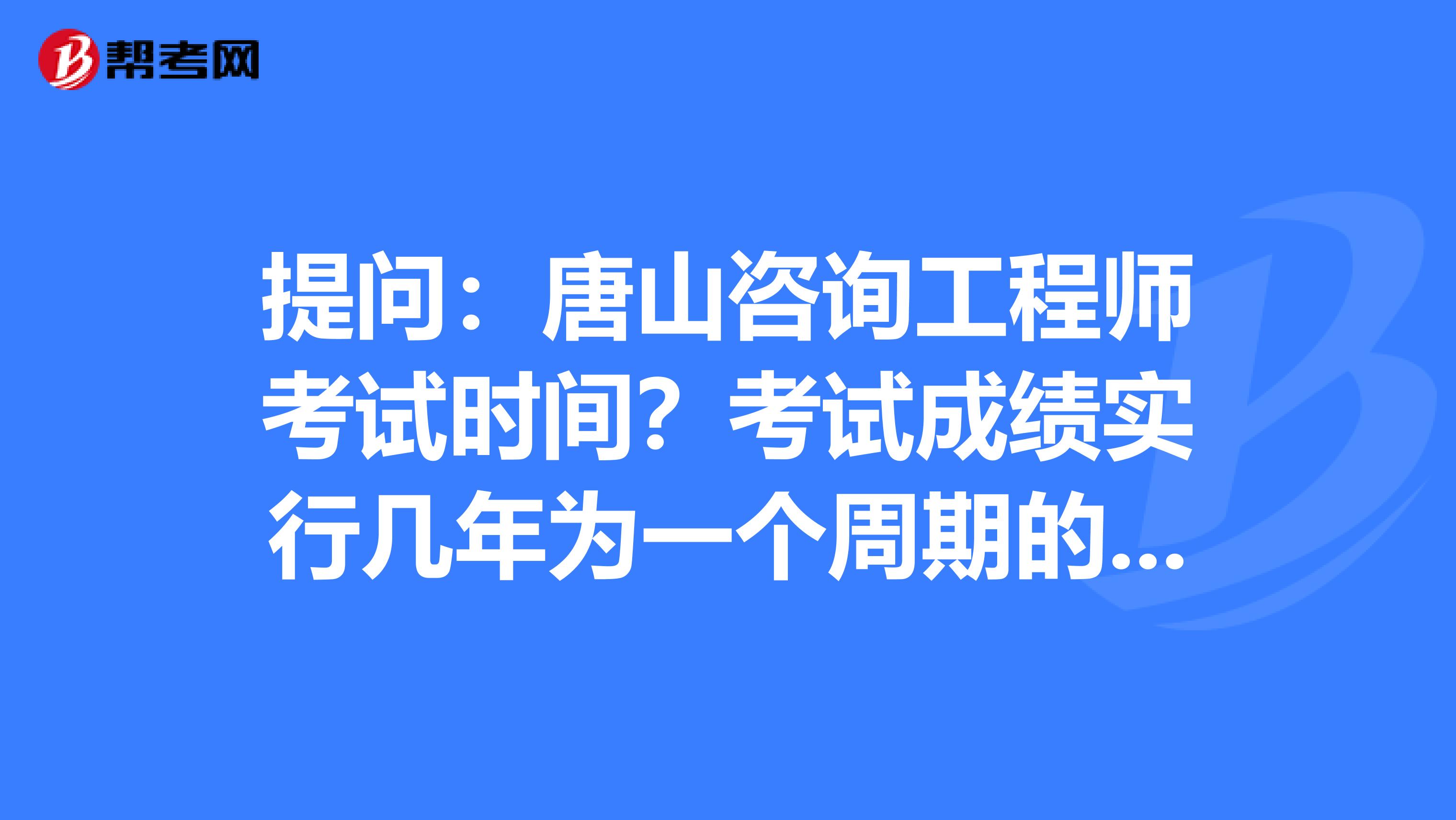 提问：唐山咨询工程师考试时间？考试成绩实行几年为一个周期的滚动管理办法