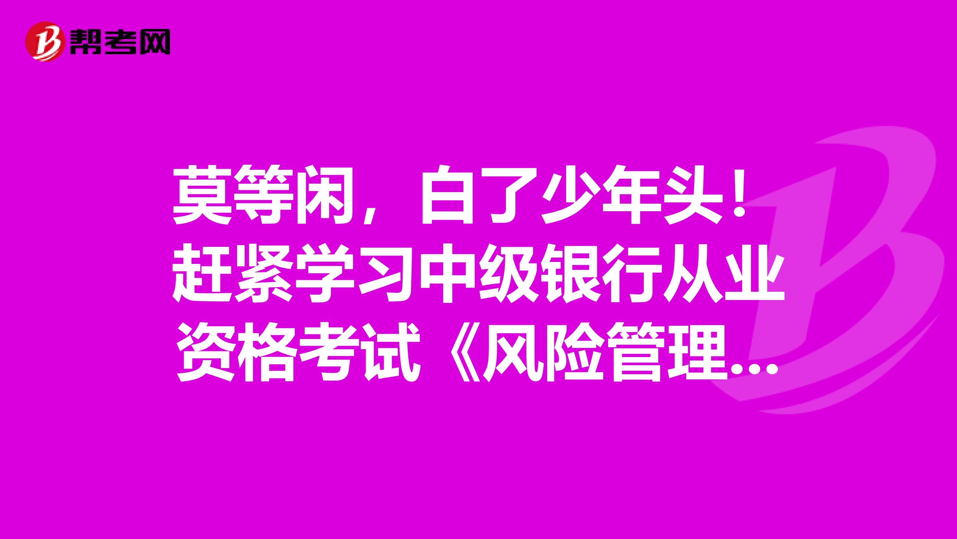 莫等闲，白了少年头！赶紧学习中级银行从业资格考试《风险管理》的重点考点吧！