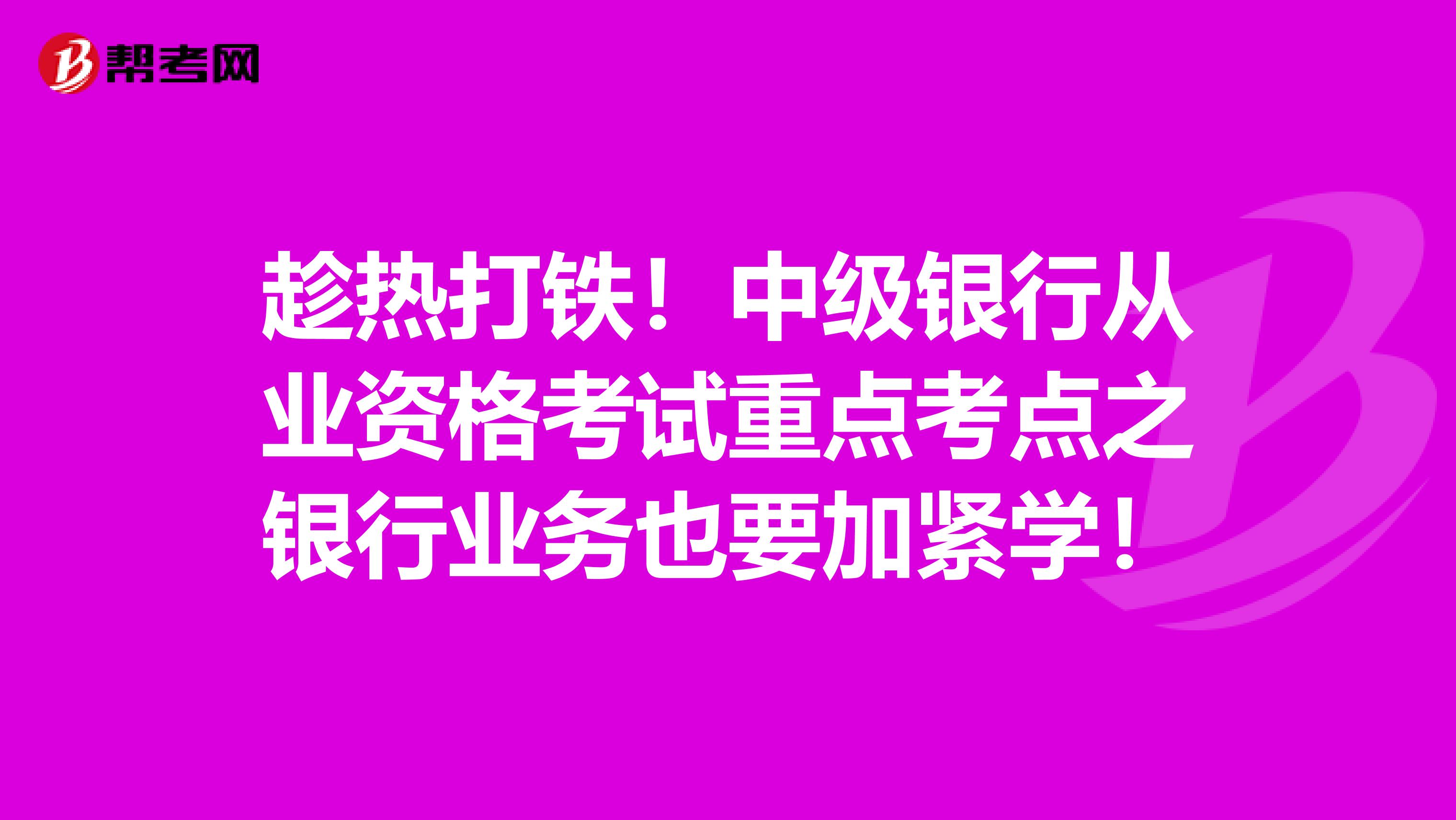 趁热打铁！中级银行从业资格考试重点考点之银行业务也要加紧学！