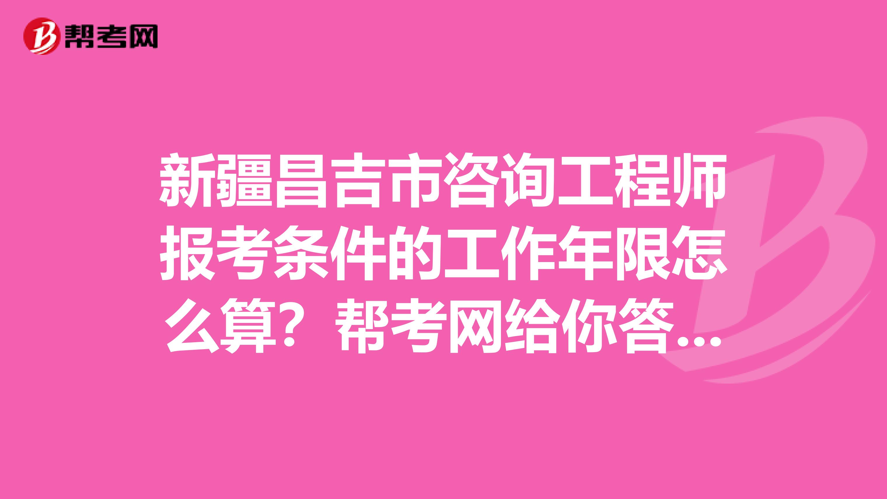 新疆昌吉市咨询工程师报考条件的工作年限怎么算？帮考网给你答案！