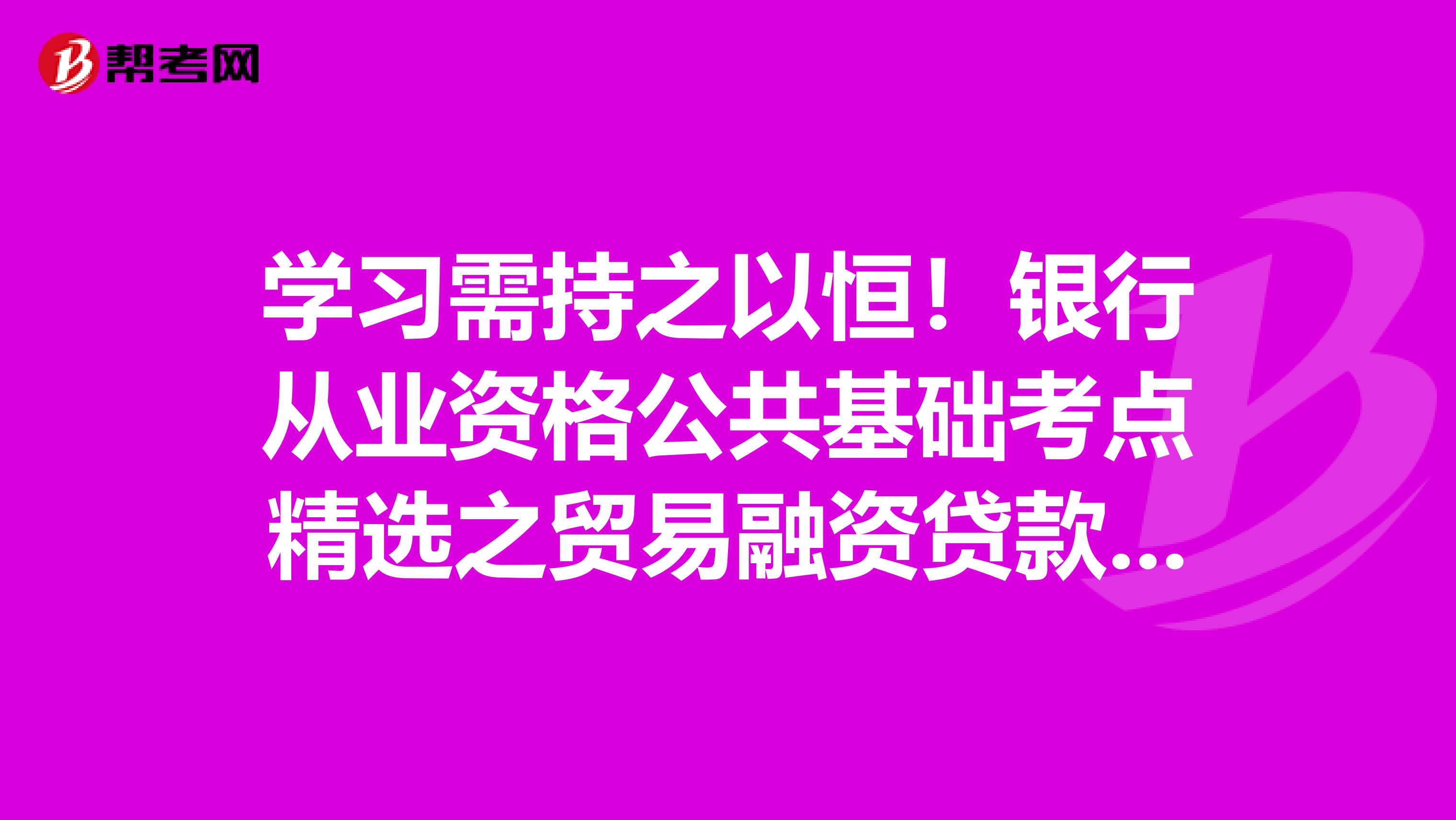 学习需持之以恒！银行从业资格公共基础考点精选之贸易融资贷款你得掌握！