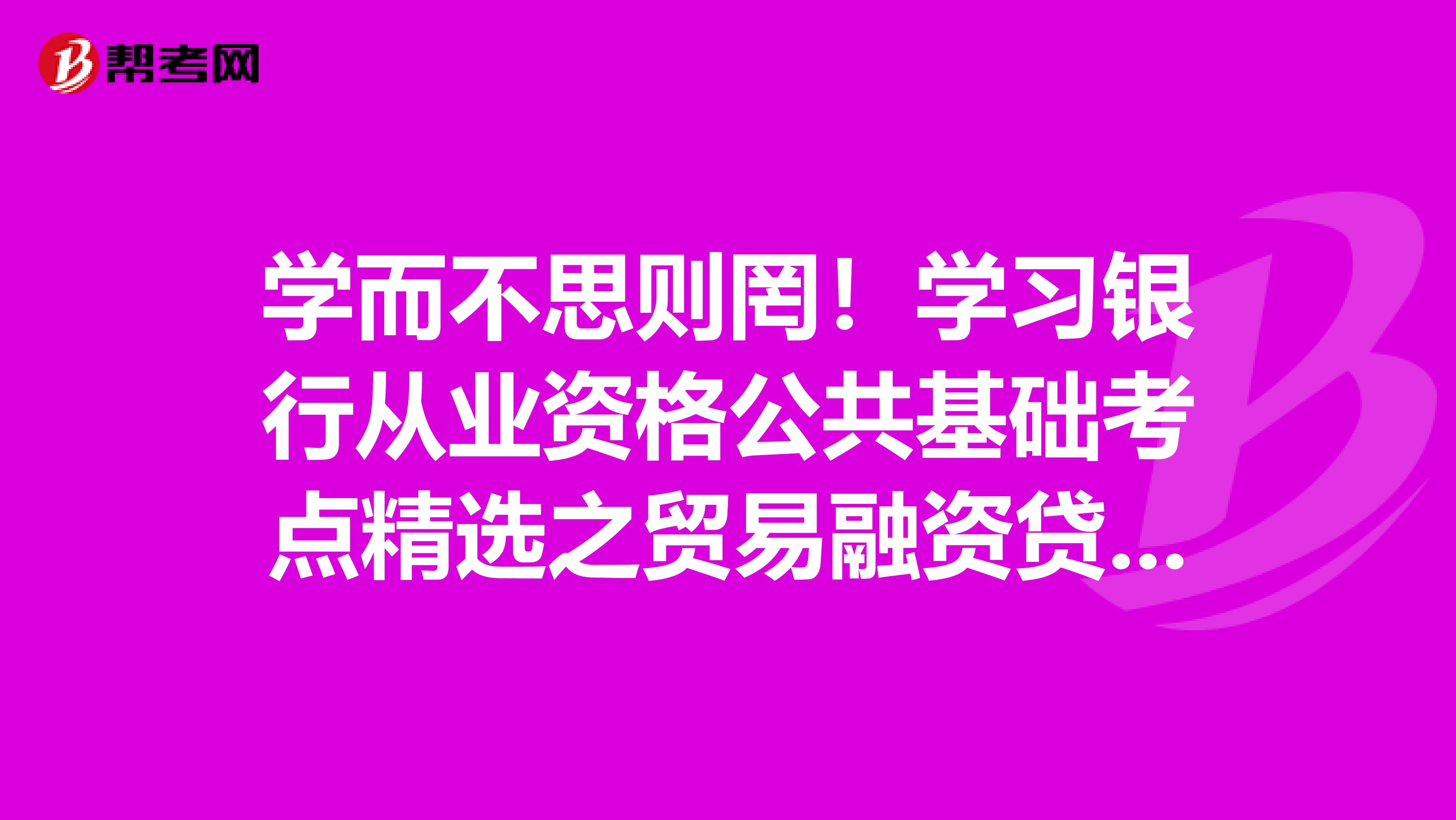 學而不思則罔！學習銀行從業資格公共基礎考點精選之貿易融資貸款得思考！