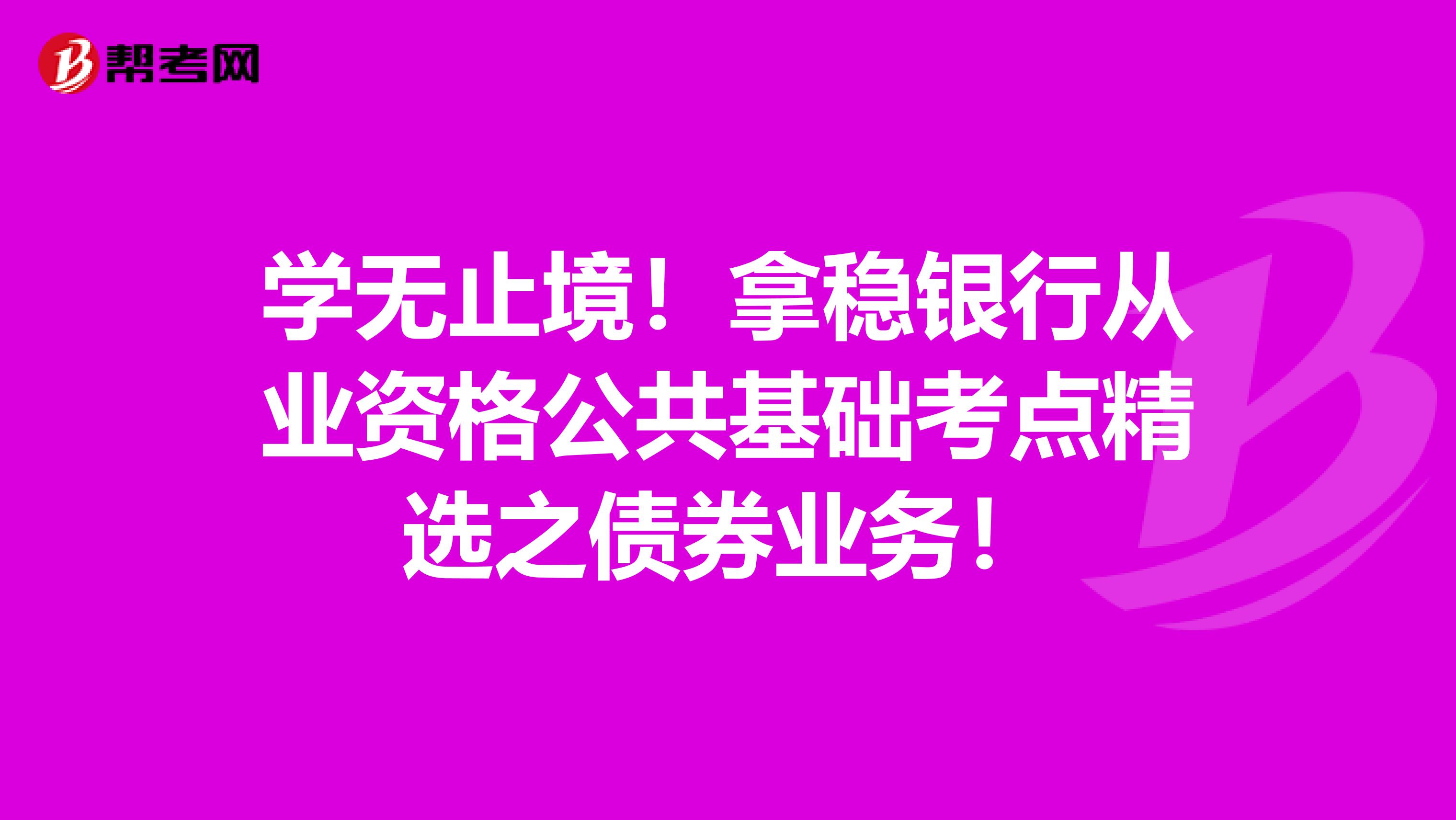 学无止境！拿稳银行从业资格公共基础考点精选之债券业务！