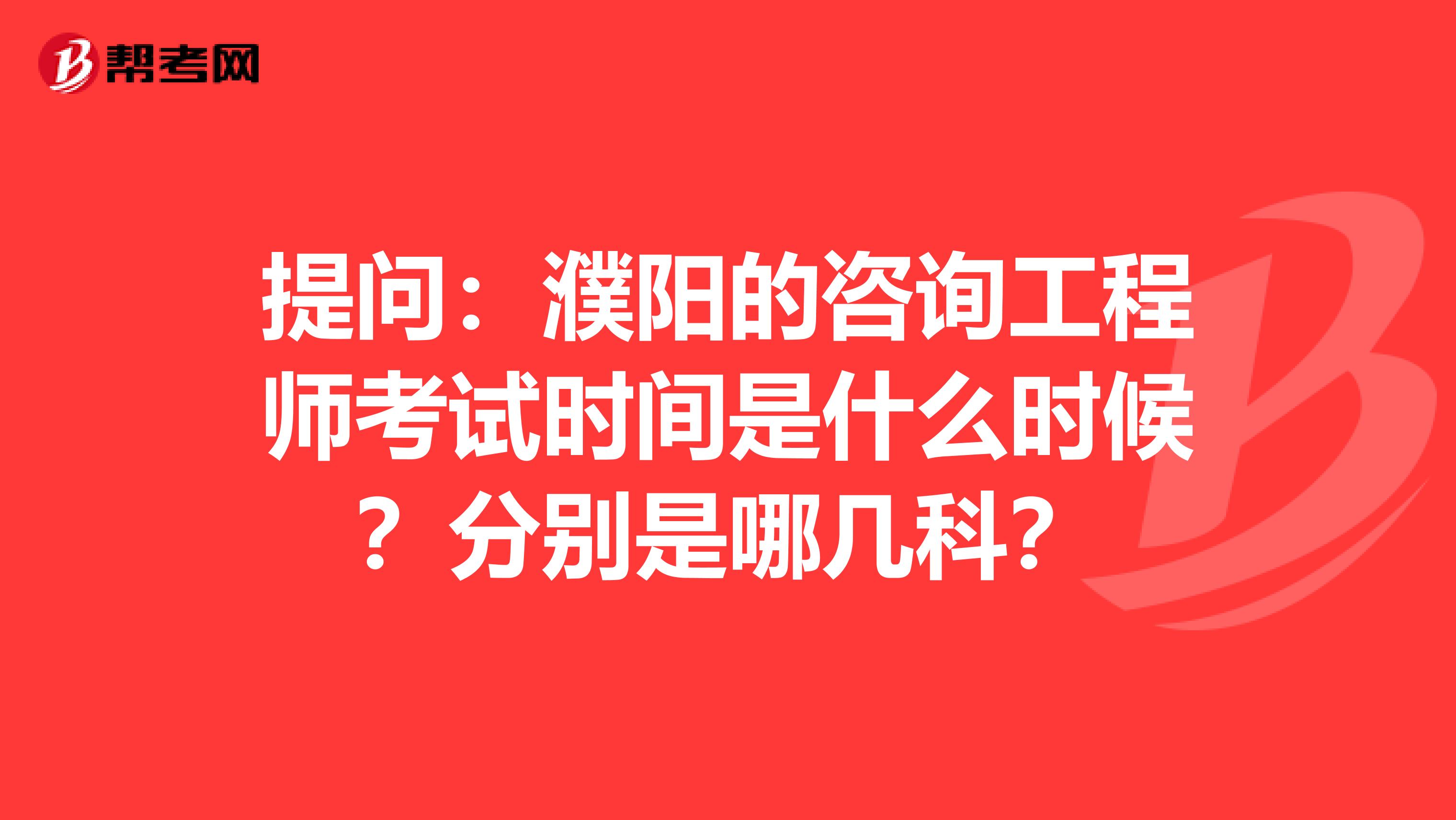 提问：濮阳的咨询工程师考试时间是什么时候？分别是哪几科？