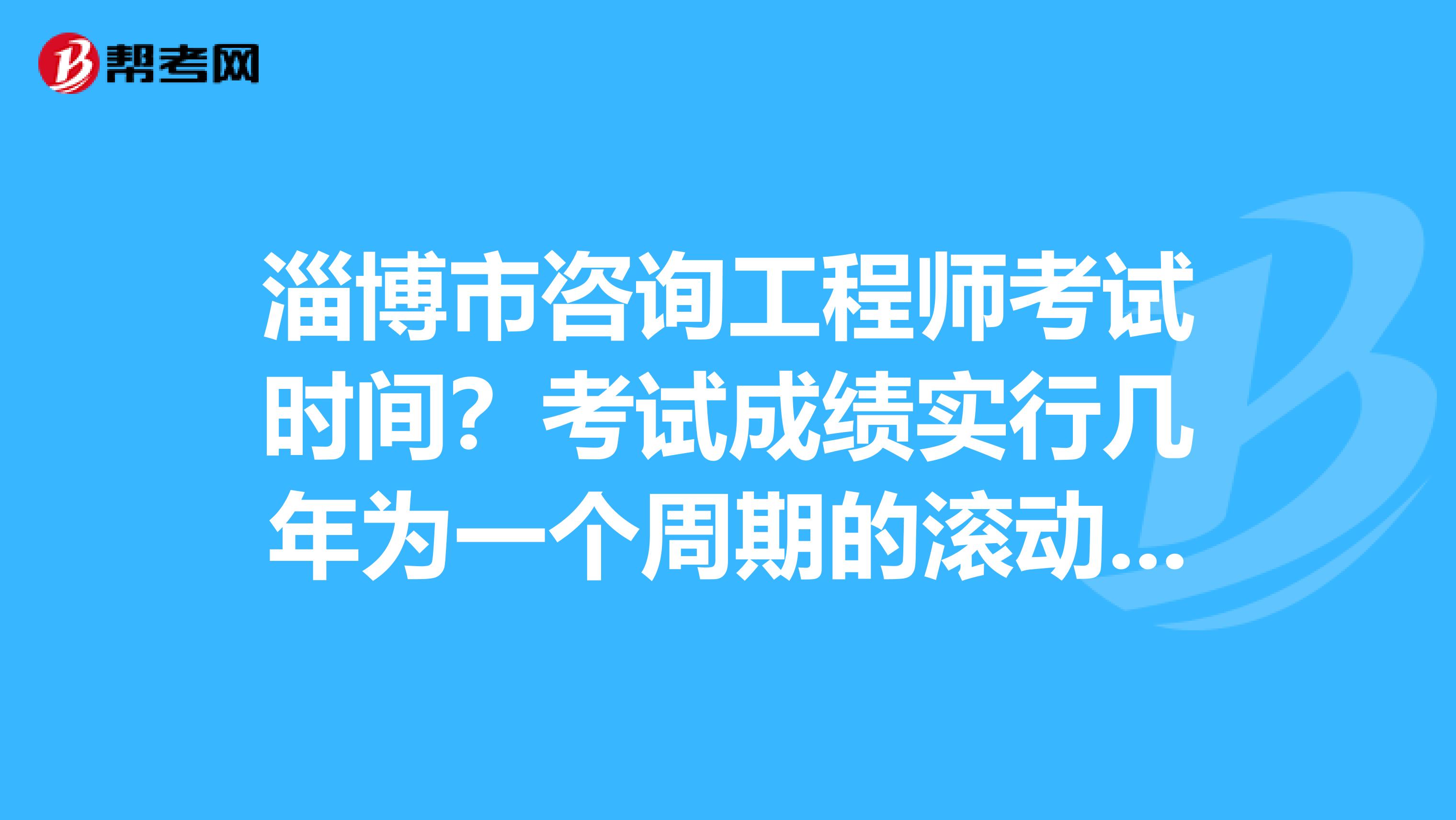 淄博市咨询工程师考试时间？考试成绩实行几年为一个周期的滚动管理办法？了解一下