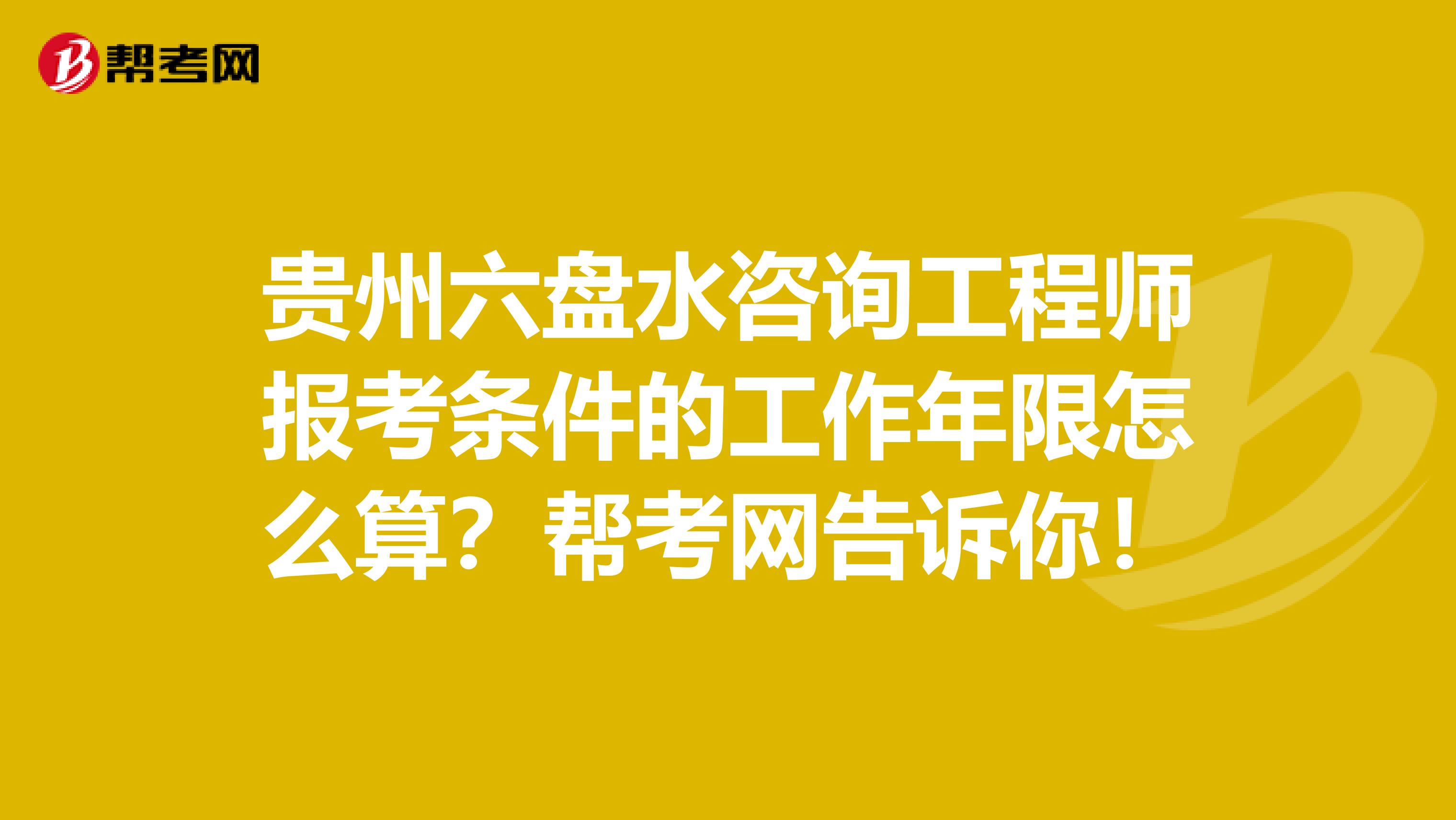 贵州六盘水咨询工程师报考条件的工作年限怎么算？帮考网告诉你！