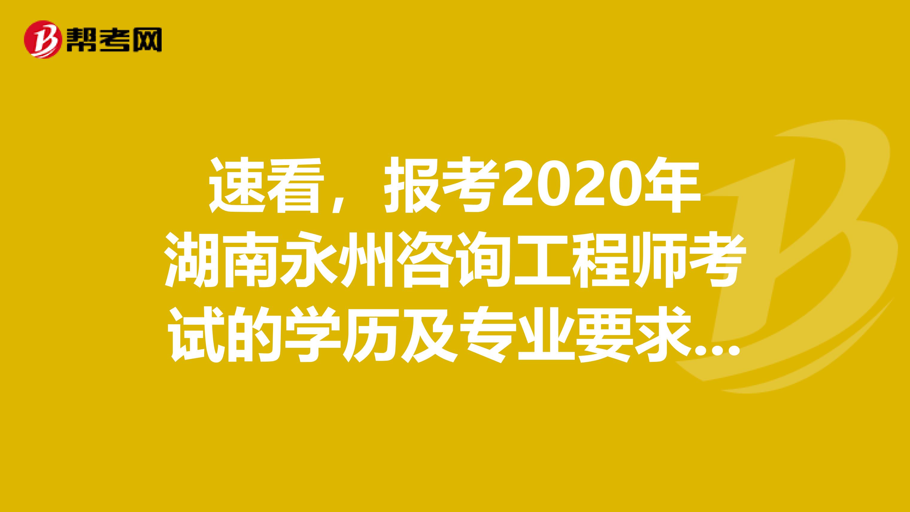 速看，报考2020年湖南永州咨询工程师考试的学历及专业要求来了！