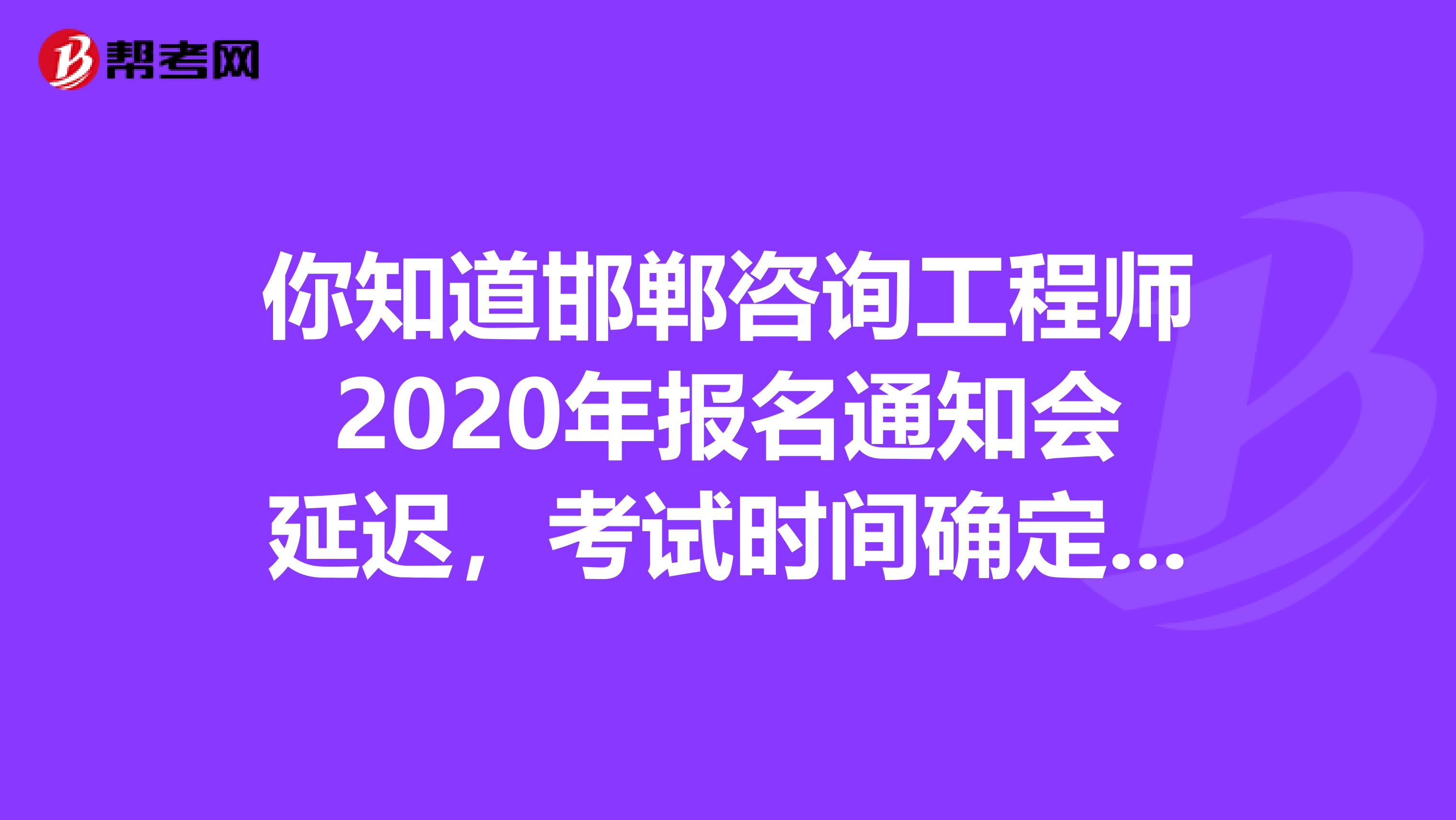 你知道邯郸咨询工程师2020年报名通知会延迟，考试时间确定的事吗？