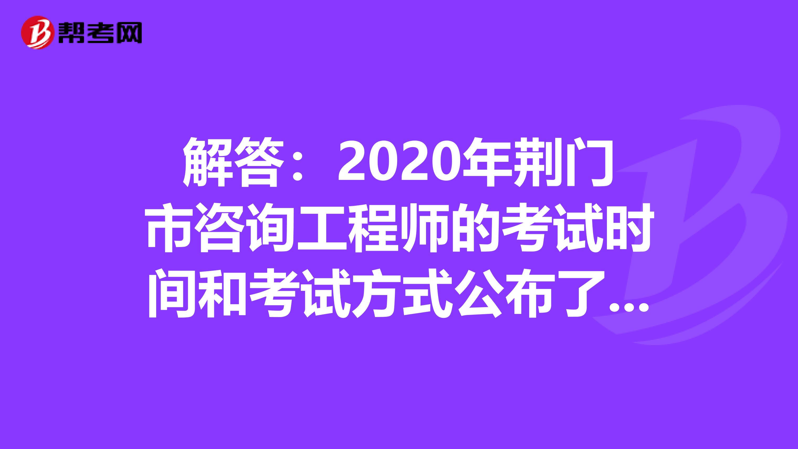 解答：2020年荆门市咨询工程师的考试时间和考试方式公布了吗？