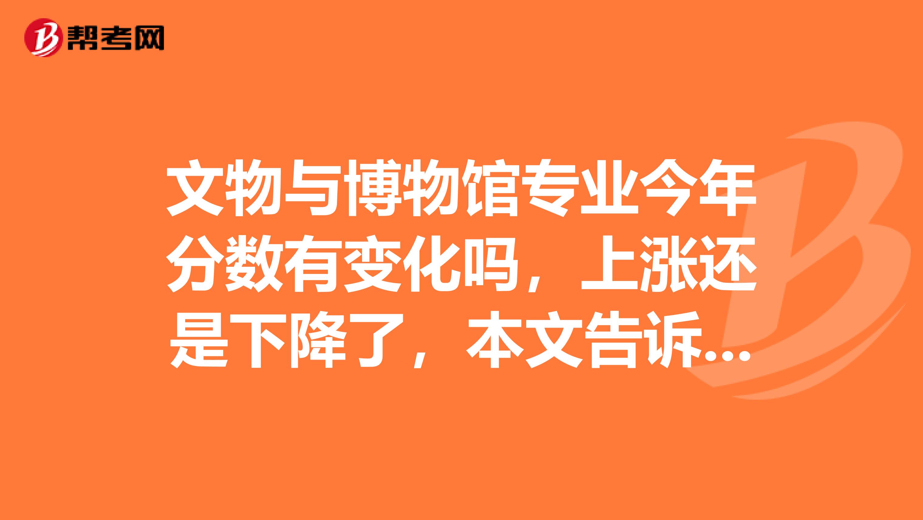 文物与博物馆专业今年分数有变化吗，上涨还是下降了，本文告诉你！