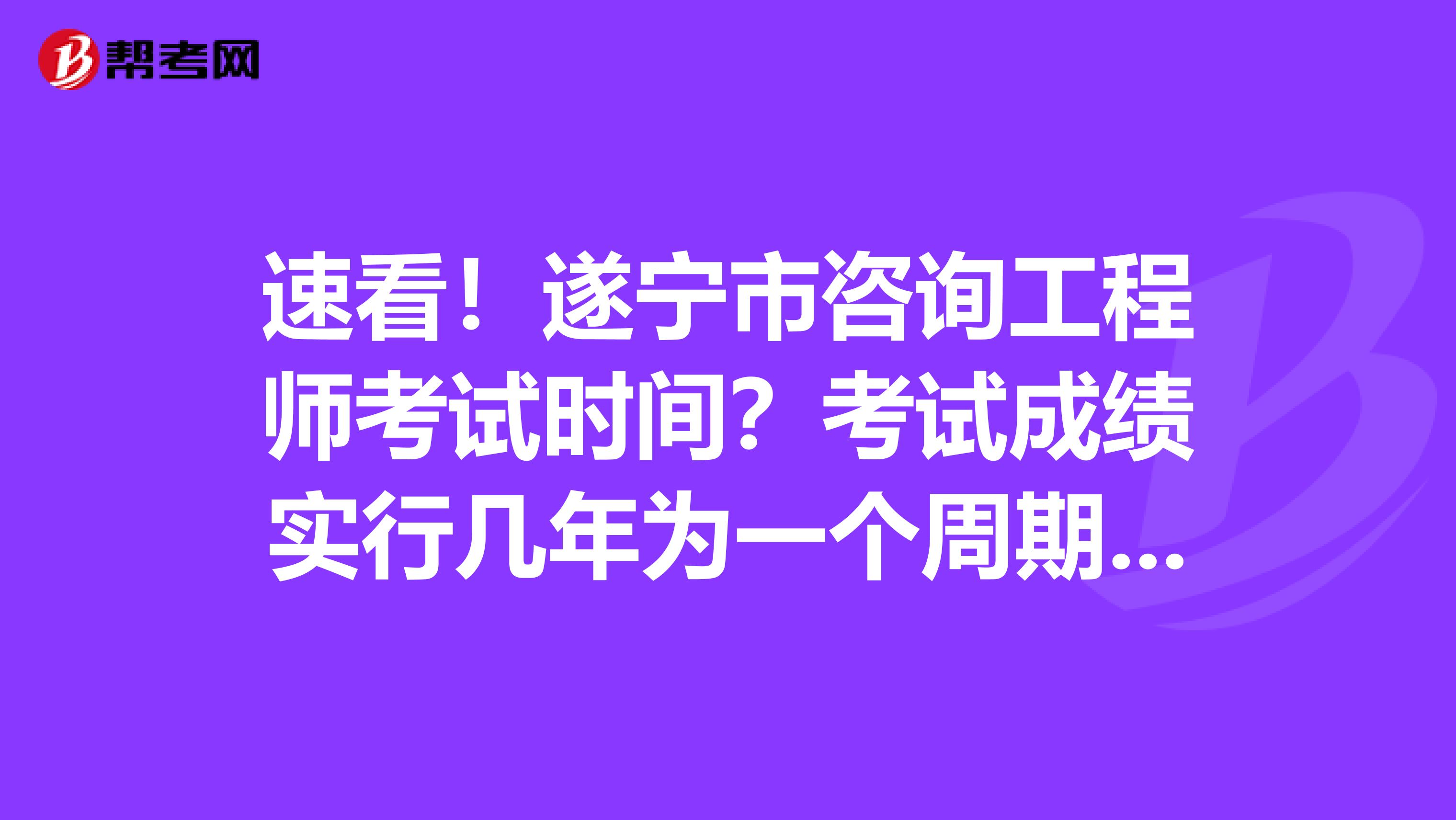 速看！遂宁市咨询工程师考试时间？考试成绩实行几年为一个周期的滚动管理办法？