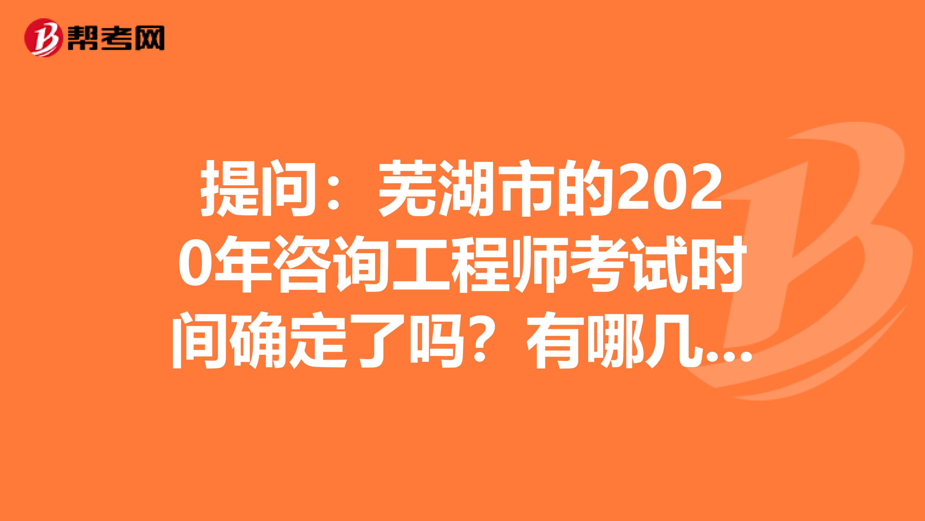 提问：芜湖市的2020年咨询工程师考试时间确定了吗？有哪几科呢？