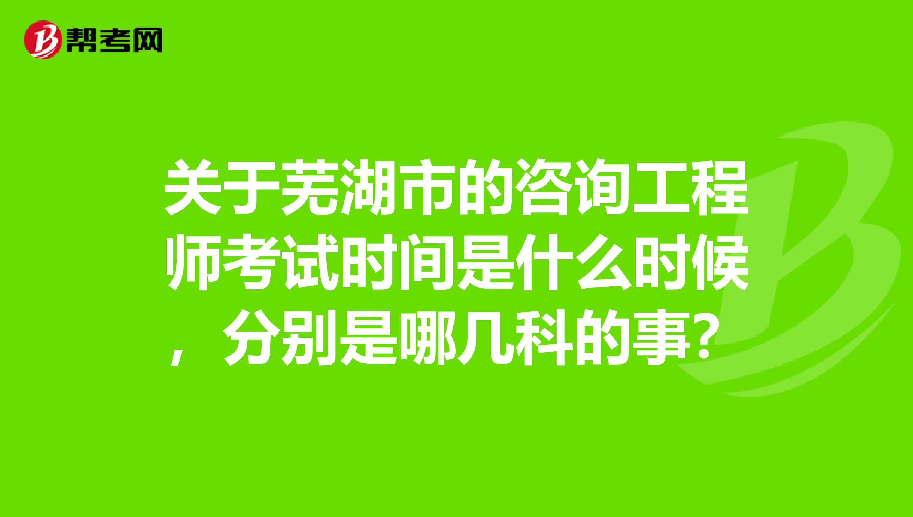 关于芜湖市的咨询工程师考试时间是什么时候，分别是哪几科的事？