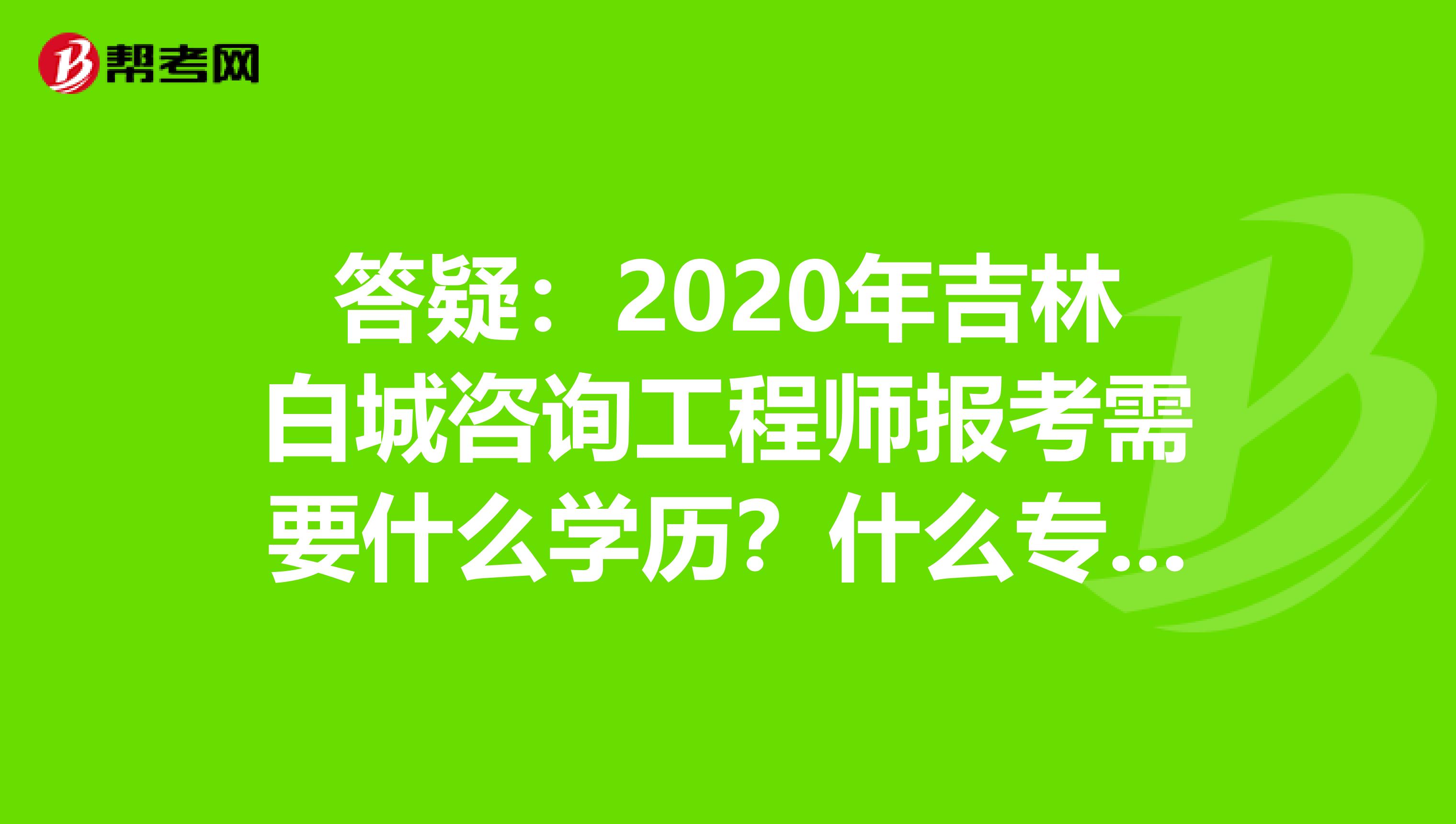 答疑：2020年吉林白城咨询工程师报考需要什么学历？什么专业？