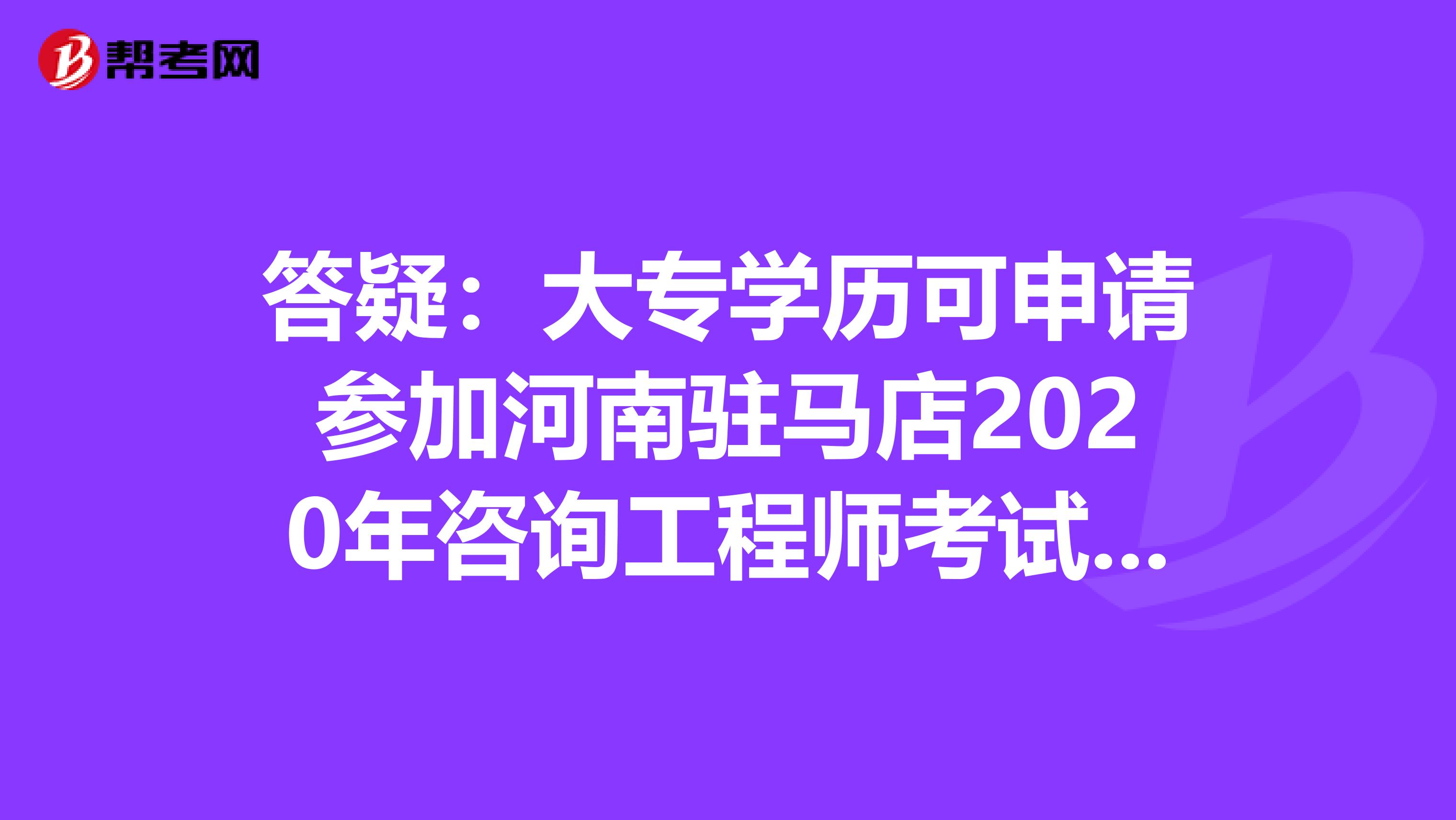 答疑：大专学历可申请参加河南驻马店2020年咨询工程师考试吗？