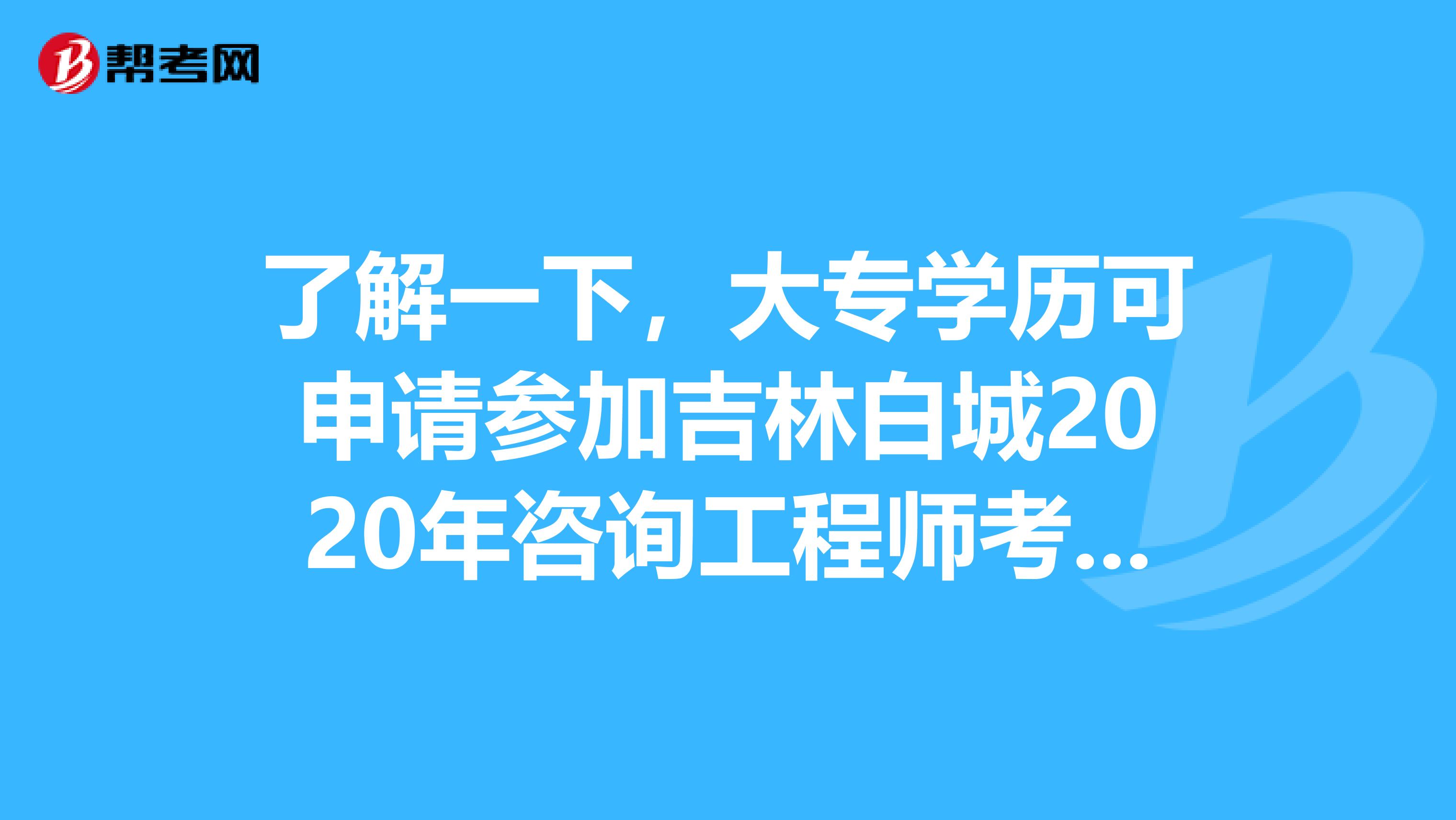 了解一下，大专学历可申请参加吉林白城2020年咨询工程师考试吗？
