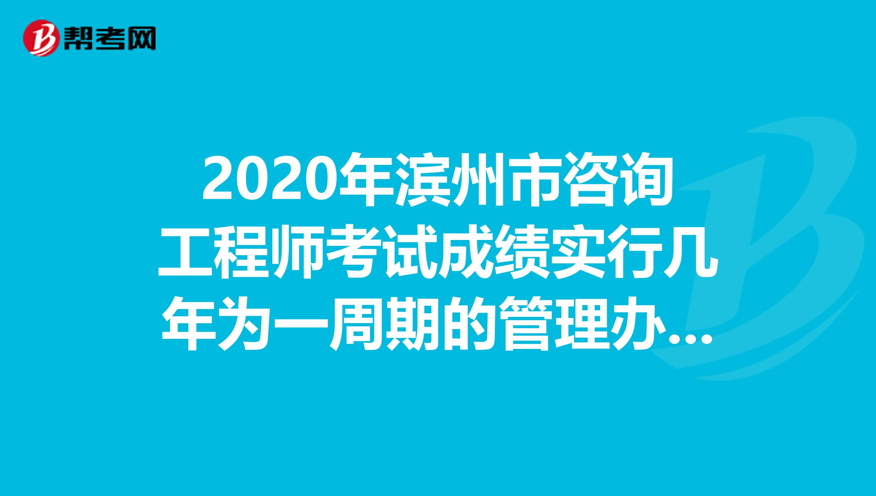 2020年滨州市咨询工程师考试成绩实行几年为一周期的管理办法？