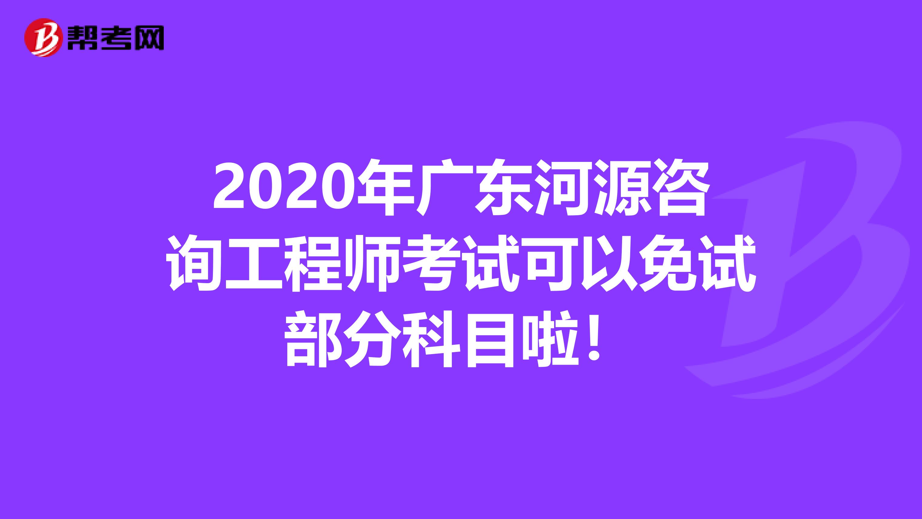 2020年广东河源咨询工程师考试可以免试部分科目啦！