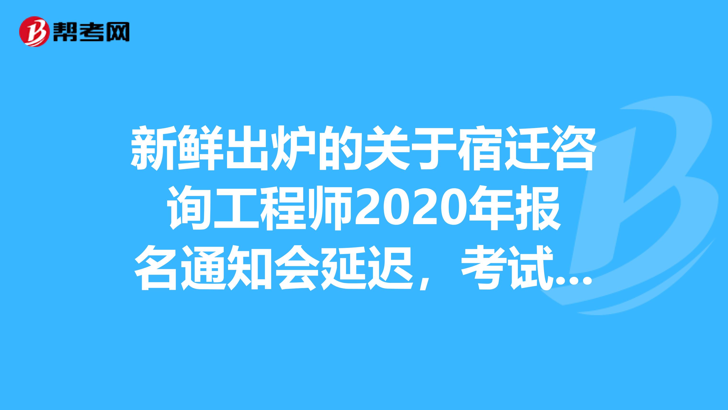 新鲜出炉的关于宿迁咨询工程师2020年报名通知会延迟，考试时间确定的事情