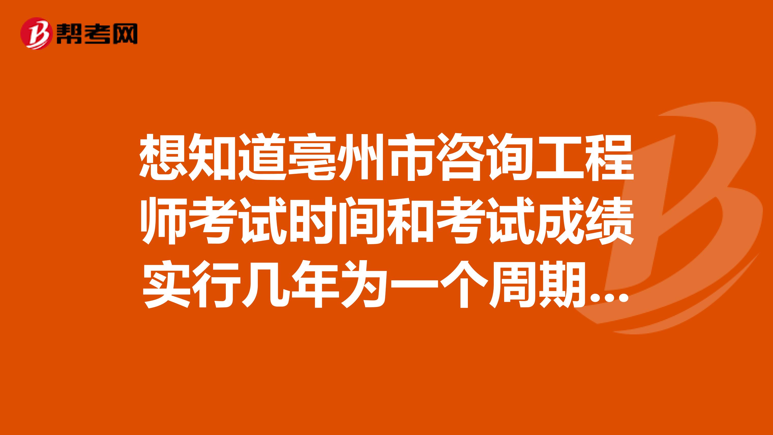 想知道亳州市咨询工程师考试时间和考试成绩实行几年为一个周期的滚动管理办法的看这里