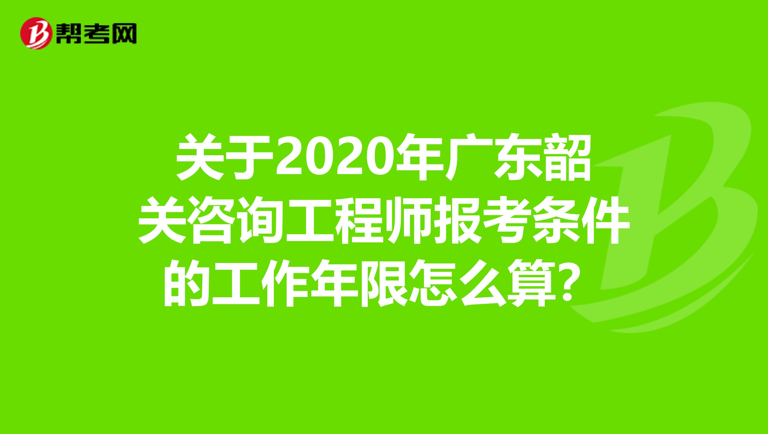 关于2020年广东韶关咨询工程师报考条件的工作年限怎么算？