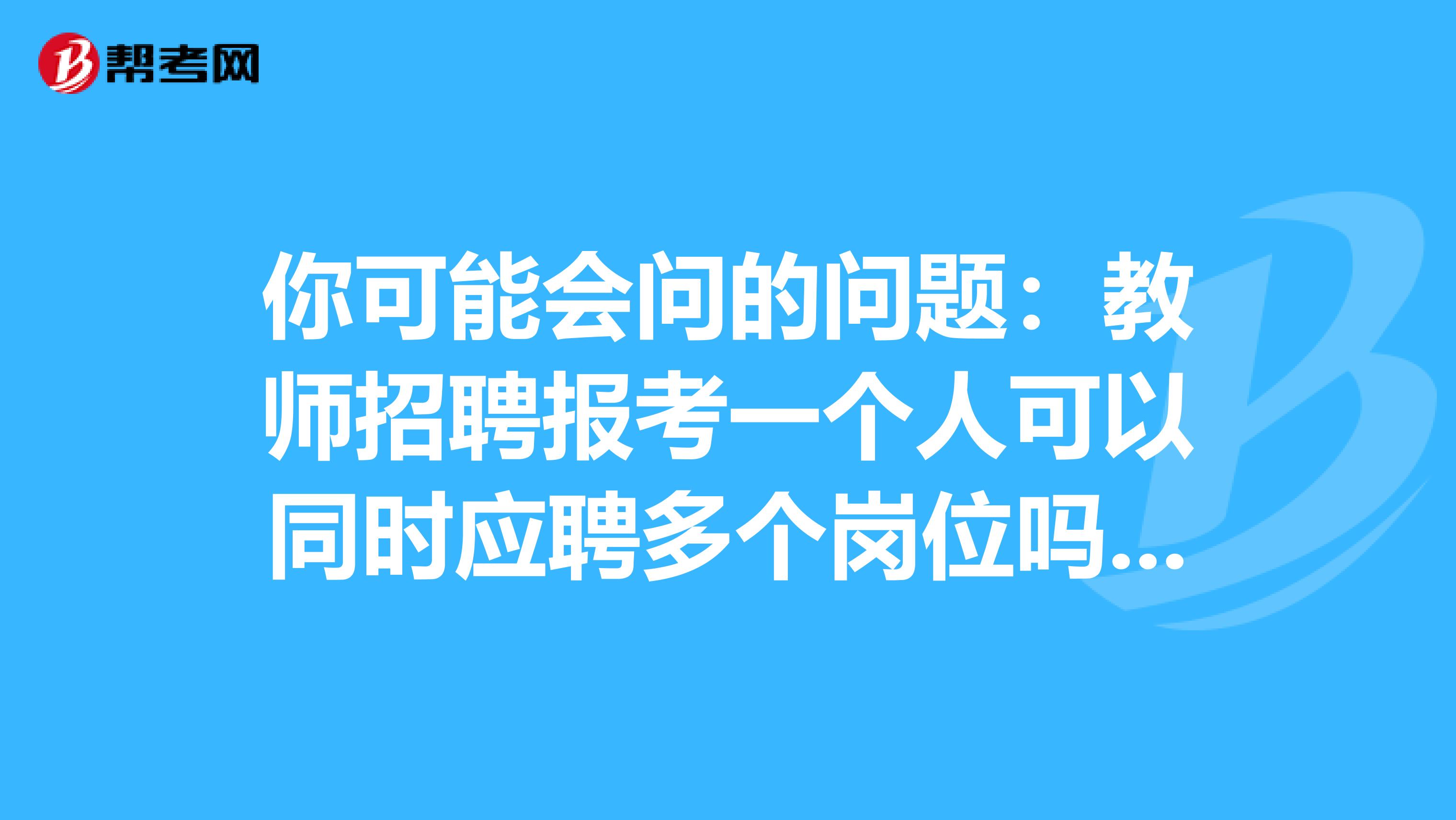 你可能会问的问题：教师招聘报考一个人可以同时应聘多个岗位吗？这里有答案！