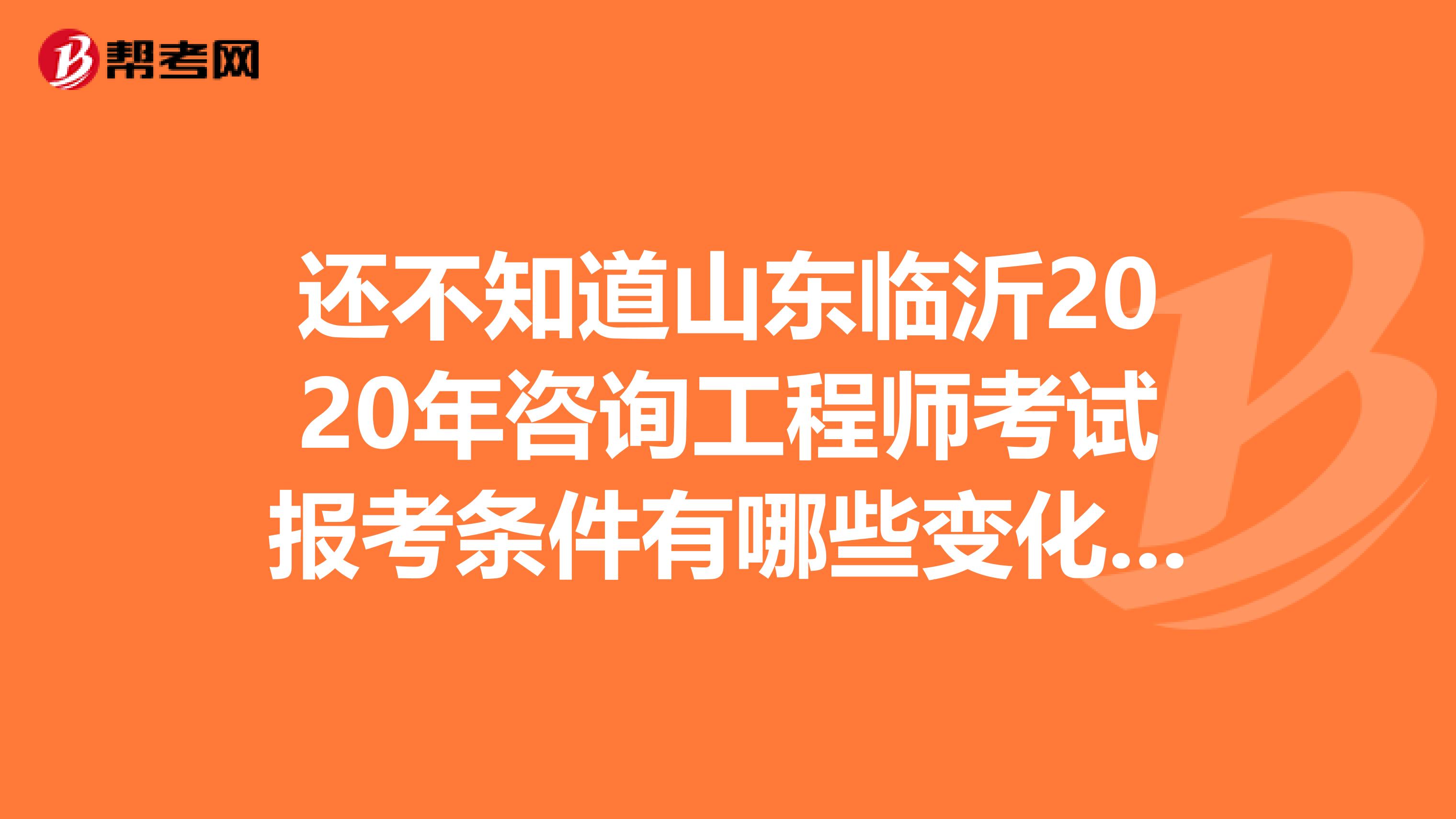 还不知道山东临沂2020年咨询工程师考试报考条件有哪些变化？看这里！