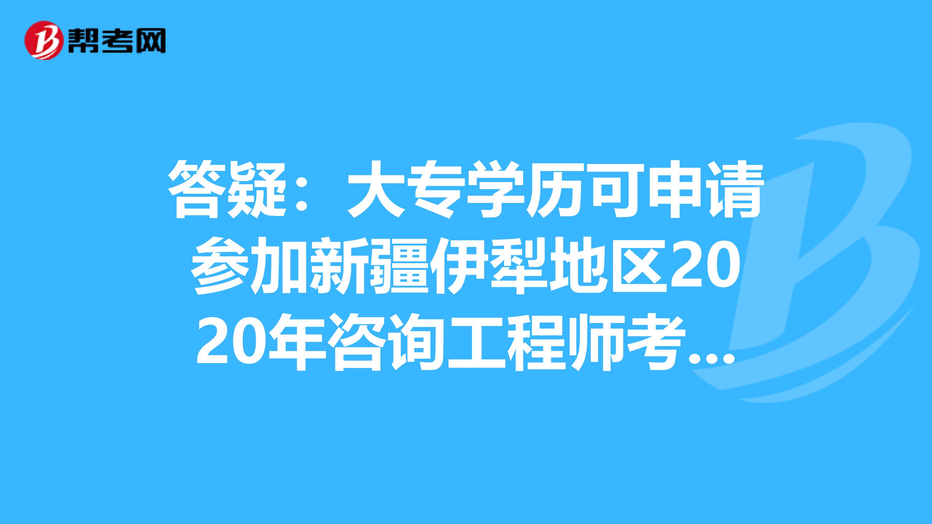 答疑：大专学历可申请参加新疆伊犁地区2020年咨询工程师考试吗？