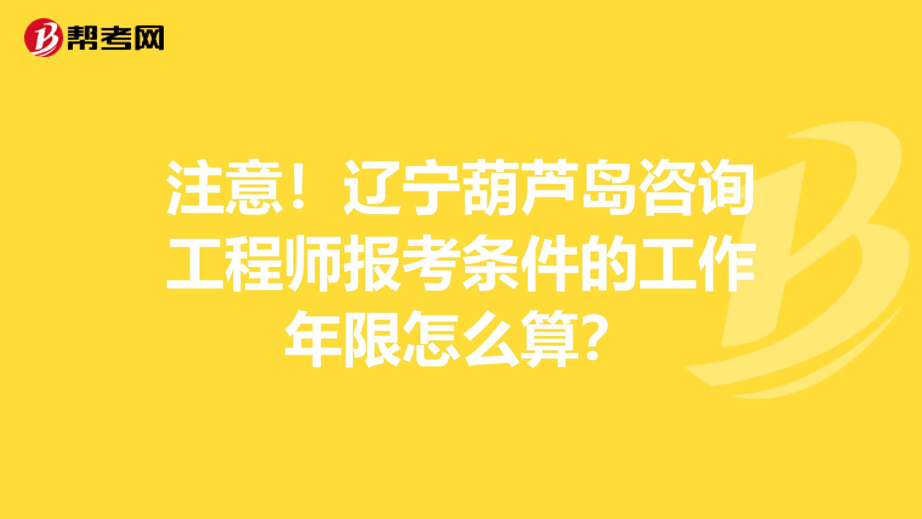 注意！辽宁葫芦岛咨询工程师报考条件的工作年限怎么算？