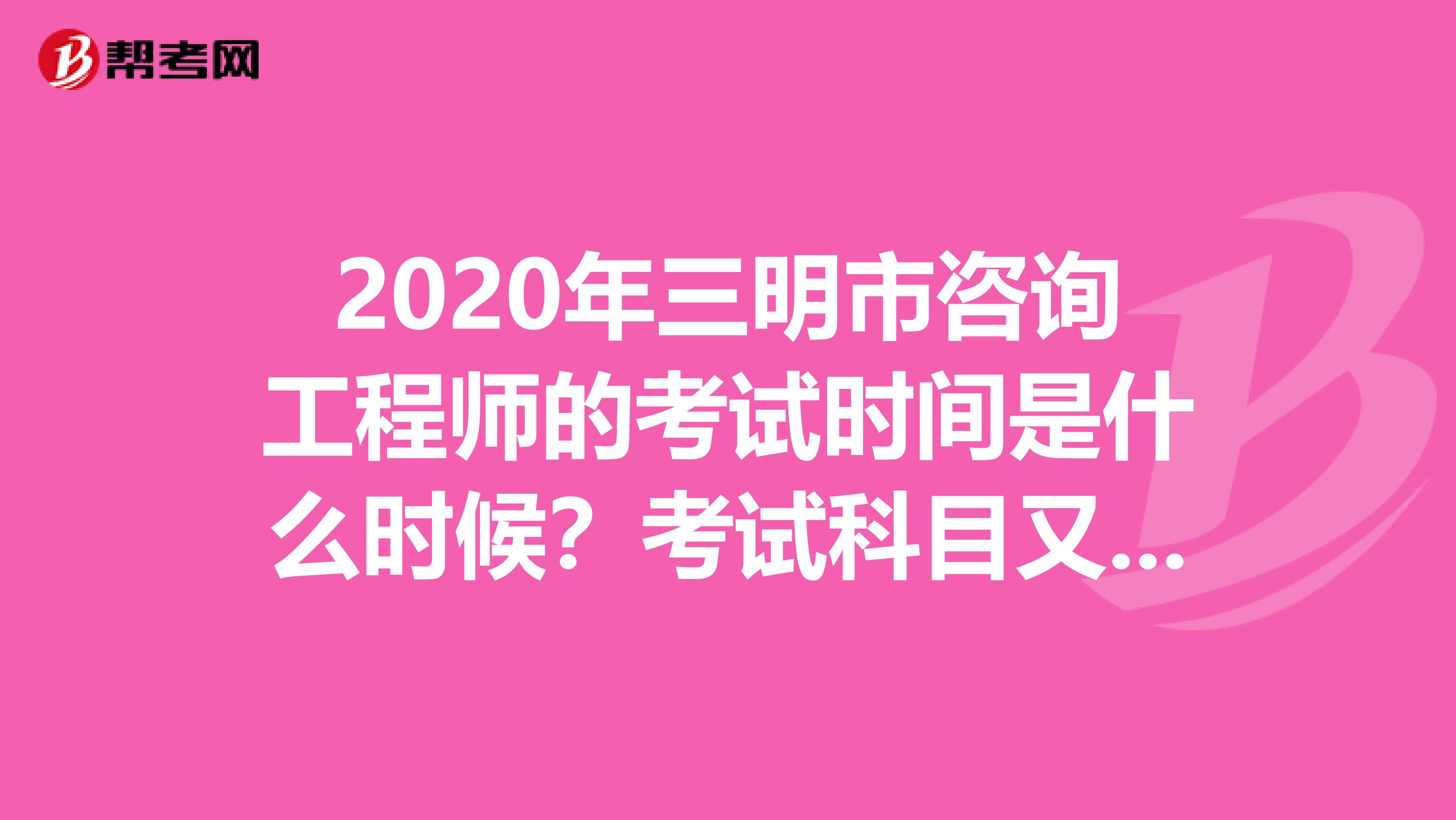2020年三明市咨询工程师的考试时间是什么时候？考试科目又是什么？