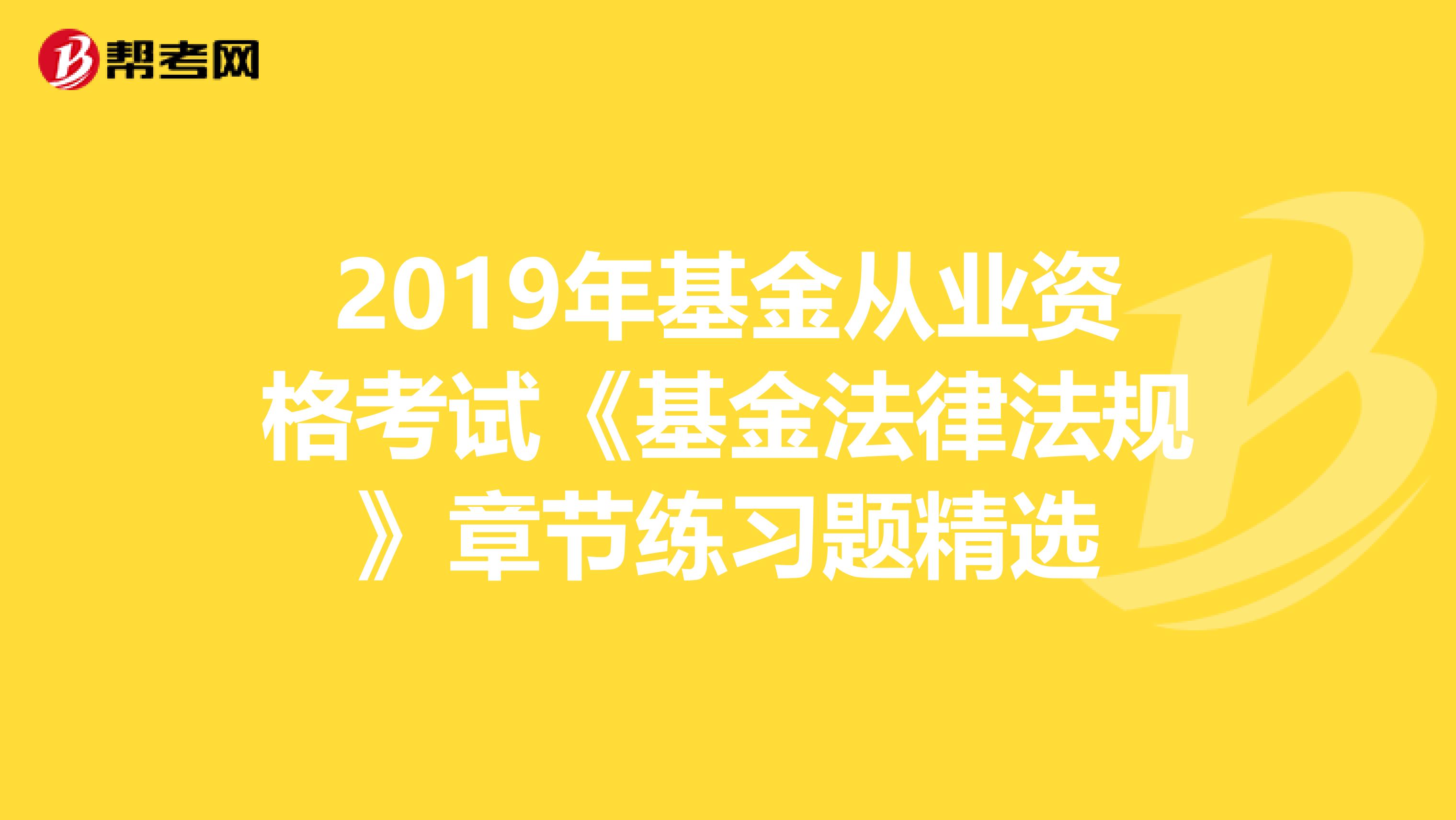 2019年基金从业资格考试《基金法律法规》章节练习题精选