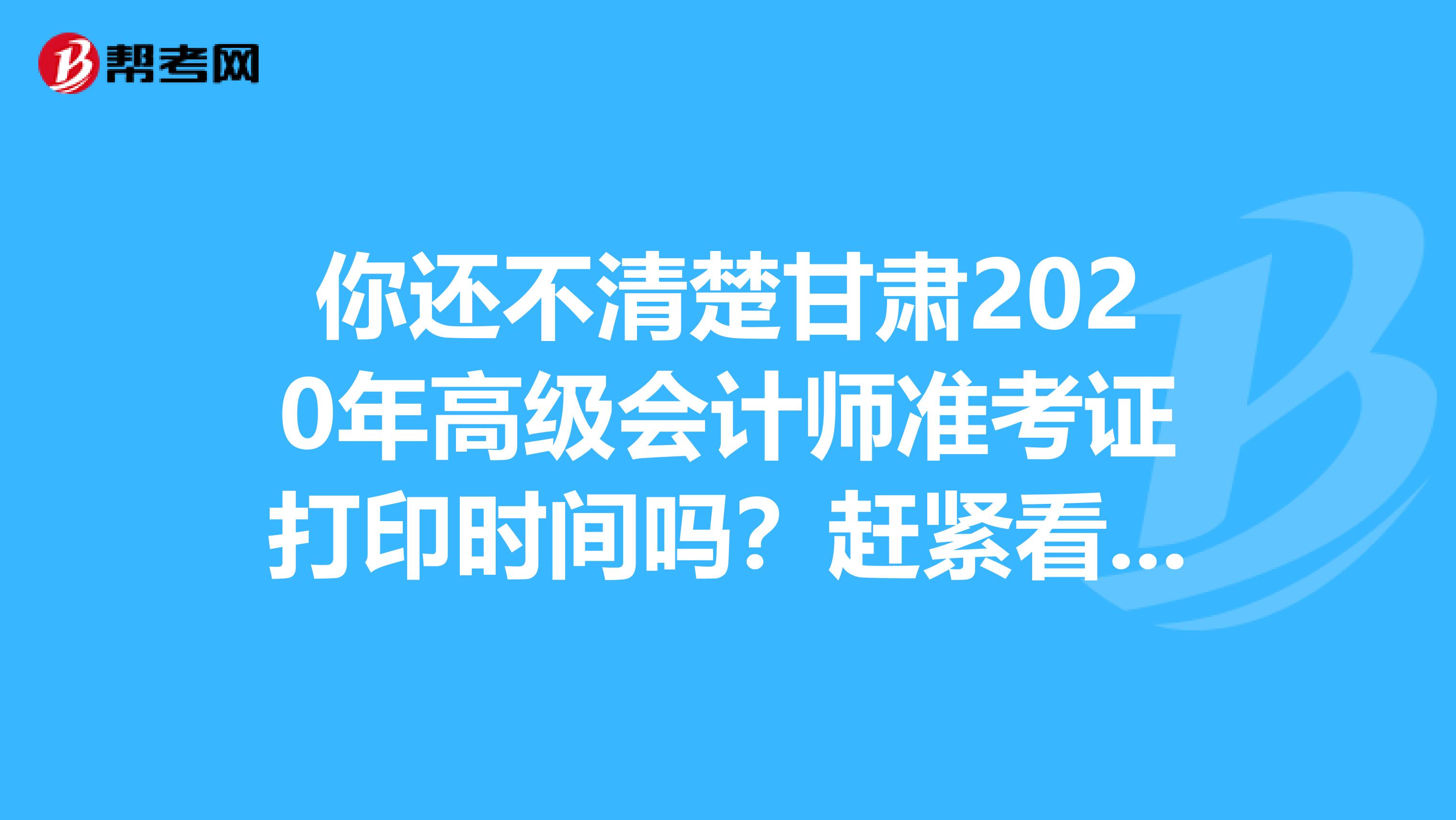 你还不清楚甘肃2020年高级会计师准考证打印时间吗？赶紧看一看！