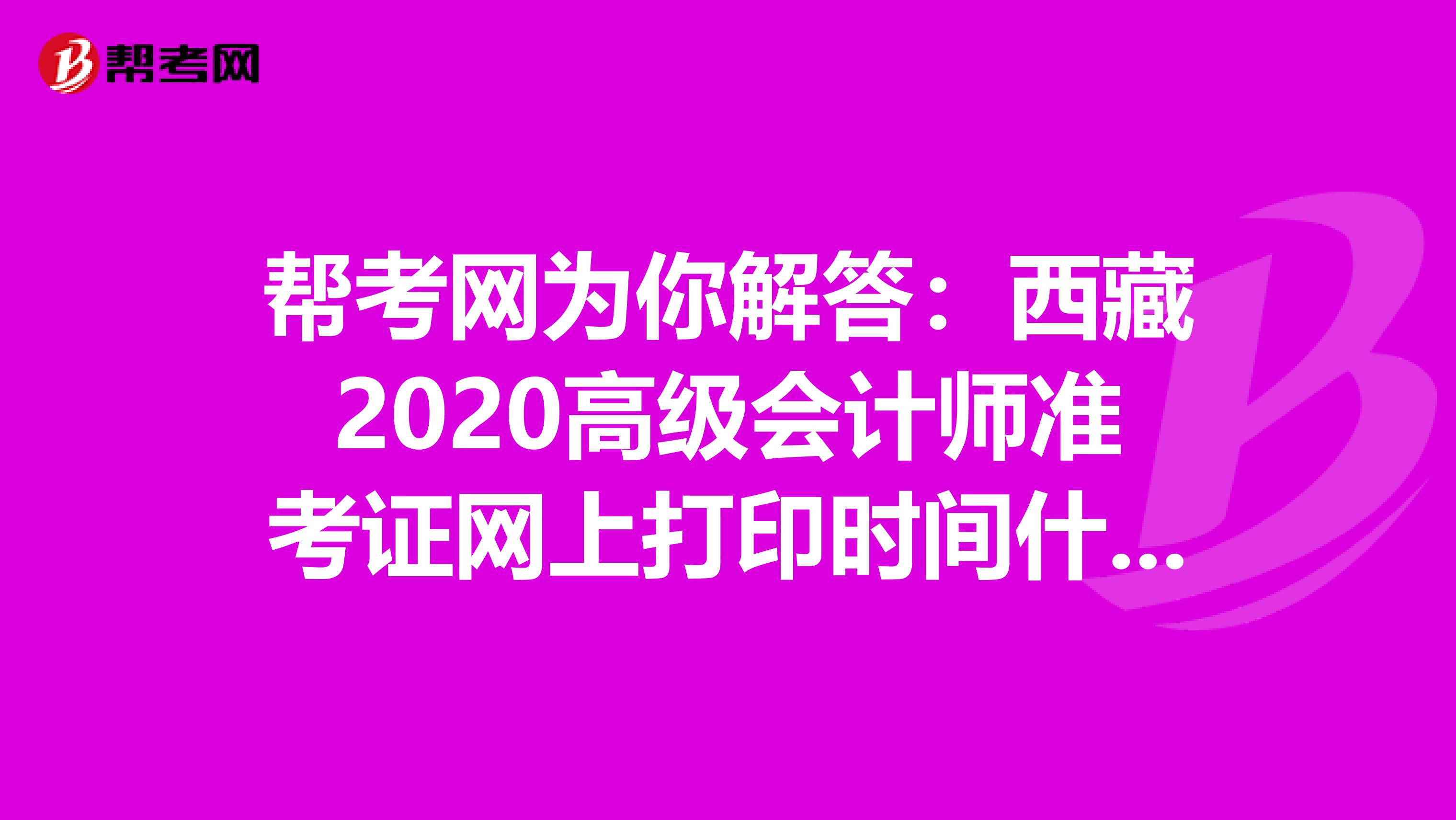 帮考网为你解答：西藏2020高级会计师准考证网上打印时间什么时候公布？