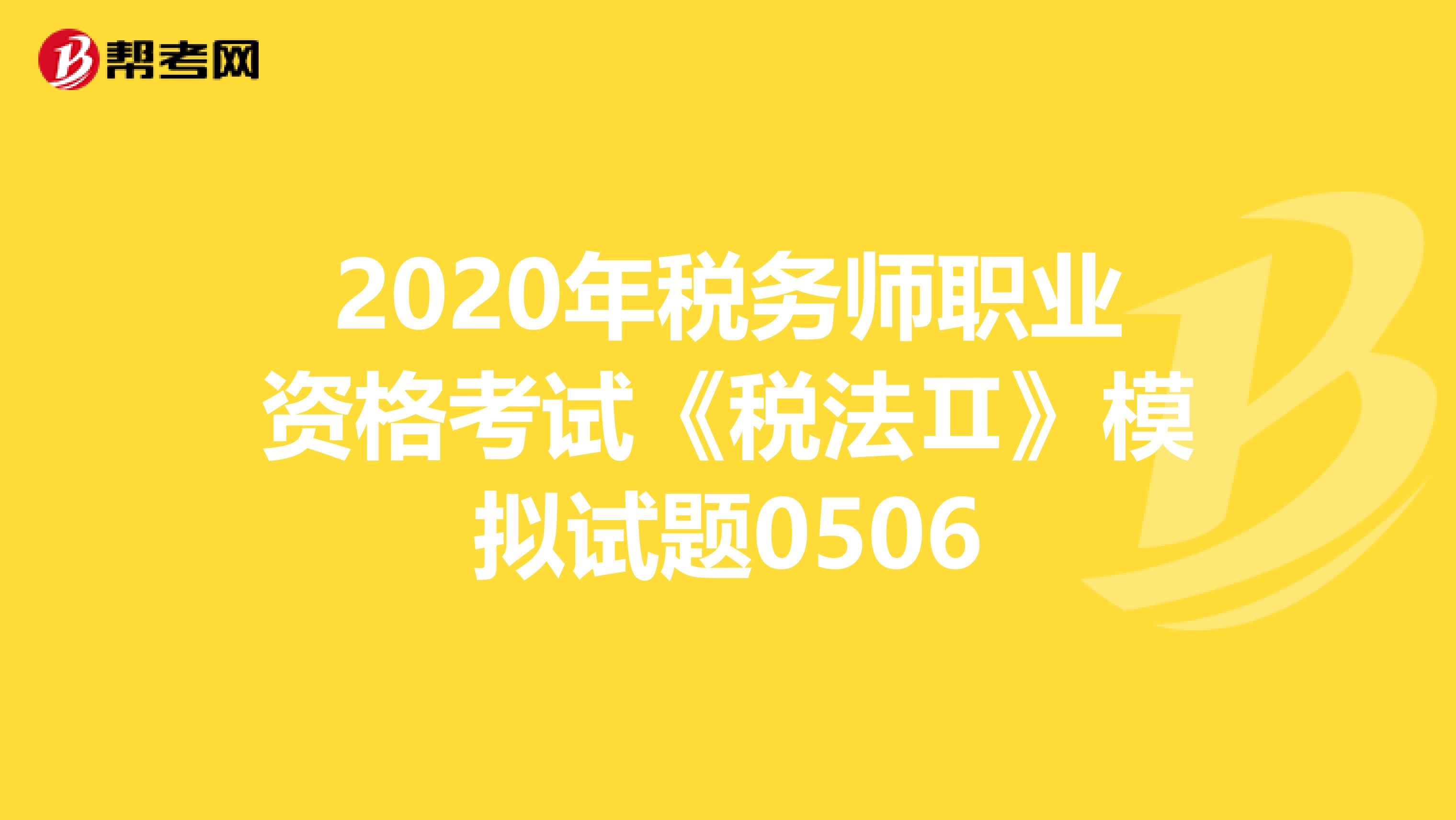 2020年税务师职业资格考试《税法Ⅱ》模拟试题0506