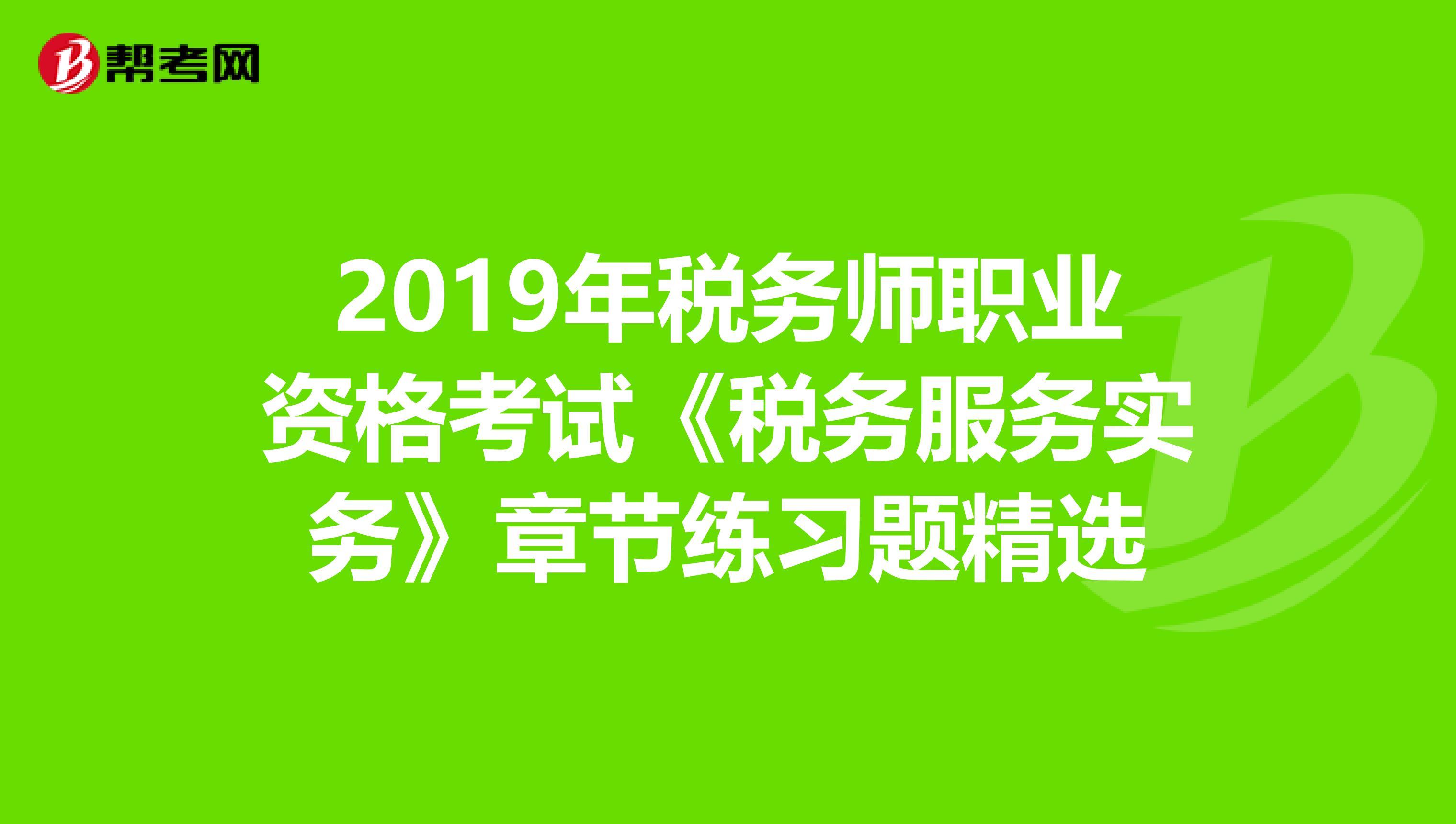 2019年稅務(wù)師職業(yè)資格考試《稅務(wù)服務(wù)實務(wù)》章節(jié)練習(xí)題精選